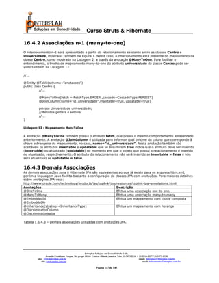 _____________________Curso Struts & Hibernate______________

16.4.2 Associações n-1 (many-to-one)
O relacionamento n-1 será apresentado a partir do relacionamento existente entre as classes Centro e
Universidade, mostrado também na Figura 1. Neste caso, o relacionamento está presente no mapeamento da
classe Centro, como mostrado na Listagem 2, a través da anotação @ManyToOne. Para facilitar o
entendimento, o trecho de mapeamento many-to-one do atributo universidade da classe Centro pode ser
visto também na Listagem 12.

//...

@Entity @Table(schema="anotacoes")
public class Centro {
           //...

         @ManyToOne(fetch = FetchType.EAGER ,cascade=CascadeType.PERSIST)
         @JoinColumn(name="id_universidade",insertable=true, updatable=true)

         private Universidade universidade;
         //Métodos getters e setters
         //...
}

Listagem 12 - Mapeamento ManyToOne


A anotação @ManyToOne também possui o atributo fetch, que possui o mesmo comportamento apresentado
anteriormente. A anotação @JoinColumn é utilizada para informar qual o nome da coluna que corresponde à
chave estrangeira do mapeamento, no caso, name=”id_universidade”. Nesta anotação também são
aceitáveis os atributos insertable e updatable que se assumirem true indica que o atributo deve ser inserido
(insertable) ou atualizado (updatable) no momento em que o objeto que possui o relacionamento é inserido
ou atualizado, respectivamente. O atributo do relacionamento não será inserido se insertable = false e não
será atualizado se updatable = false.


16.4.3 Demais Associações
As demais associações para o Hibernate JPA são equivalentes ao que já existe para os arquivos hbm.xml,
porém a linguagem Java facilita bastante a configuração de classes JPA com anotações. Para maiores detalhes
sobre anotações JPA veja:
http://www.oracle.com/technology/products/ias/toplink/jpa/resources/toplink-jpa-annotations.html
Anotações                                                  Descrição
@OneToOne                                                  Efetua uma associação one-to-one.
@ManyToMany                                                Efetua uma associação many-to-many
@EmbeddedId                                                Efetua um mapeamento com chave composta
@Embeddable
@Inheritance(strategy=InheritanceType)                     Efetua um mapeamento com herança
@DiscriminatorColumn
@DiscriminatorValue

Tabela 1.6.4.3 – Demais associações utilizadas com anotações JPA.




                                                       Interplan Soluções em Conectividade Ltda.
                  Avenida Presidente Vargas, 962 grupo 1414 – Centro – Rio de Janeiro. Tels: 21-3473-2210 / 21-2516-2257 / 21-9471-2330
         site: www.interplan.com.br                                                                         email: interplan@interplan.com.br
             site: www.ensina.com.br                                                                           email: treinamento@interplan.com.br

                                                                Página 117 de 140
 