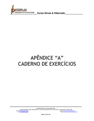_____________________Curso Struts & Hibernate______________




            APÊNDICE “A”
        CADERNO DE EXERCÍCIOS




                                                   Interplan Soluções em Conectividade Ltda.
              Avenida Presidente Vargas, 962 grupo 1414 – Centro – Rio de Janeiro. Tels: 21-3473-2210 / 21-2516-2257 / 21-9471-2330
     site: www.interplan.com.br                                                                         email: interplan@interplan.com.br
         site: www.ensina.com.br                                                                           email: treinamento@interplan.com.br

                                                            Página 118 de 140
 