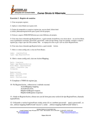 _____________________Curso Struts & Hibernate______________

Exercício 2 - Registro de usuários

1- Criar um projeto register;

2- Aplicar o struts-blank.war à pasta web;

3- Copiar do temporário os arquivos register.jsp, success.html, failure.html
(c:struts_hibernateregisterweb) para a pasta web do projeto;

4- Colocar o arquivo WEB-INFlibstruts.jar como biblioteca do projeto;

5- Criar uma classe chamada app.RegisterForm , o qual extenda ActionForm, essa classe dever ser um Java Bean,
com os parâmetros username, password1, password2 , todos do tipo String. Logo em seguida, visualize o arquivo
register.jsp, e diga o que eles têm comum. Não se esqueça de criar os get e sets na classe RegisterForm;

6- Criar uma classe chamada app.RegisterAction, a qual extende Action;

7- Abrir o o struts-config.xml, e criar um Form Beans;

name: registerForm
type: app.RegisterForm

8- Abrir o struts-config.xml, criar um Action Mapping;

Path: /register
Type: app.RegisterAction
Form Bean: registerForm
input: /register.jsp
forwards:

Name:success
Path: /success.html
Name: failure
Path: /failure.html

9- Completar o TODO do register.jsp;

10- No RegisterAction , sobrescrever o método execute(
              ActionMapping mapping,
              ActionForm form,
              HttpServletRequest request,
              HttpServletResponse response)

11- Ainda no RegisterAction, efetuar um cast de form para uma variável do tipo RegisterForm, chamada
registerForm;

12- Utilizando a variável registerForm criada, testar (if) se o atributo password1 igual a password2 , se
sim , utilizar mapping.findForward("success"), senão , utilizar mapping.findForward("failure").

                                                        Interplan Soluções em Conectividade Ltda.
                   Avenida Presidente Vargas, 962 grupo 1414 – Centro – Rio de Janeiro. Tels: 21-3473-2210 / 21-2516-2257 / 21-9471-2330
          site: www.interplan.com.br                                                                         email: interplan@interplan.com.br
              site: www.ensina.com.br                                                                           email: treinamento@interplan.com.br

                                                                 Página 120 de 140
 