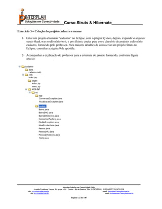 _____________________Curso Struts & Hibernate______________

Exercício 3 – Criação do projeto cadastro e menus

   1- Criar um projeto chamado “cadastro” no Eclipse, com o plugin Sysdeo, depois, expandir o arquivo
      struts-blank.war no diretório web, e por último, copiar para o seu diretório de projetos o diretório
      cadastro, fornecido pelo professor. Para maiores detalhes de como criar um projeto Struts no
      Eclipse, consultar a página 9 da apostila.

   2- Acompanhar a explicação do professor para a estrutura do projeto fornecido, conforme figura
      abaixo:




                                                      Interplan Soluções em Conectividade Ltda.
                 Avenida Presidente Vargas, 962 grupo 1414 – Centro – Rio de Janeiro. Tels: 21-3473-2210 / 21-2516-2257 / 21-9471-2330
        site: www.interplan.com.br                                                                         email: interplan@interplan.com.br
            site: www.ensina.com.br                                                                           email: treinamento@interplan.com.br

                                                               Página 122 de 140
 