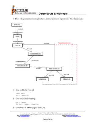 _____________________Curso Struts & Hibernate______________

  3- Dado o diagrama de comunicação abaixo, analisar junto com o professor o fluxo da aplicação:




  4 – Crie um Global Forward:
     name: menu
     path: /menu.do

  5 – Crie uma Action Mapping:

     path: /menu
     forward: /pages/index.jsp

  6 – Complete o TODO na página /index.jsp

                                                     Interplan Soluções em Conectividade Ltda.
                Avenida Presidente Vargas, 962 grupo 1414 – Centro – Rio de Janeiro. Tels: 21-3473-2210 / 21-2516-2257 / 21-9471-2330
       site: www.interplan.com.br                                                                         email: interplan@interplan.com.br
           site: www.ensina.com.br                                                                           email: treinamento@interplan.com.br

                                                              Página 123 de 140
 