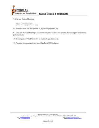 _____________________Curso Struts & Hibernate______________

  7- Crie um Action Mapping:

     path: /menuinclude
     include: /pages/menu.jsp

  8- Completar os TODO contidos na página /pages/index.jsp;

  9 - Crie dois Action Mappings: cadastro e listagem. Os dois irão apontar (forward) provisoriamente
  para menu.do;

  10- Completar os TODO contidos na página /pages/menu.jsp;

  11- Testar o funcionamento em http://localhost:8080/cadastro




                                                     Interplan Soluções em Conectividade Ltda.
                Avenida Presidente Vargas, 962 grupo 1414 – Centro – Rio de Janeiro. Tels: 21-3473-2210 / 21-2516-2257 / 21-9471-2330
       site: www.interplan.com.br                                                                         email: interplan@interplan.com.br
           site: www.ensina.com.br                                                                           email: treinamento@interplan.com.br

                                                              Página 124 de 140
 