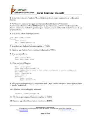 _____________________Curso Struts & Hibernate______________

2- Copiar o novo diretório “cadastro” fornecido pelo professor, para o seu diretório de workspace do
Eclipse;

3- No Windows, menu iniciar, opção Configurações/Painel de Controle/Ferramentas
Administrativas/Fontes de Dados ODBC/Fontes de dados do sistema, cadastrar uma fonte de dados
Access, com o nome “cadastro”, apontando para o arquivo cadastro.mdb contido no diretório data do seu
projeto cadastro;

4- Modificar o Action Mapping /cadastro:

type: app.CadastroAction
forward
      name: sucesso
      path: /pages/pessoa.jsp

5- Ir na classe app.CadastroAction e completar os TODO;

6- Na classe app.CadastroForm , completar os 2 primeiros TODO;

7- Criar um ActionForm:

       Name: cadastroform
       Type: app.CadastroForm

8 – Criar um Action Mapping:

       Path: /submitpessoa
       Type: app.SubmitPessoaAction
       Form: cadastroform (name se for editar diretamente o struts-config.xml)
       Validate: true
       Input: /cadastro.do
       Scope: session
       Forward:
             Name: continue
             Path: /formacao.do

9- Ir na pagina /pages/pessoa.jsp e completar os TODO. Após concluir este passo, teste a opção de menu
“Cadastro” no browser;

10 – Modificar o Action Mapping /formacao

       Forward: /pages/formacao.jsp

11 – Na classe app.AdaptadorCadastro, completar os TODO;

12- Na classe app.SubmitPessoaAction, completar os TODO;


                                                       Interplan Soluções em Conectividade Ltda.
                  Avenida Presidente Vargas, 962 grupo 1414 – Centro – Rio de Janeiro. Tels: 21-3473-2210 / 21-2516-2257 / 21-9471-2330
         site: www.interplan.com.br                                                                         email: interplan@interplan.com.br
             site: www.ensina.com.br                                                                           email: treinamento@interplan.com.br

                                                                Página 126 de 140
 