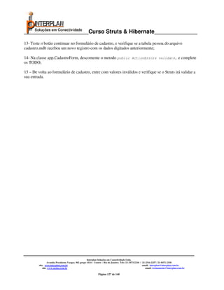 _____________________Curso Struts & Hibernate______________

13- Teste o botão continuar no formulário de cadastro, e verifique se a tabela pessoa do arquivo
cadastro.mdb recebeu um novo registro com os dados digitados anteriormente;

14- Na classe app.CadastroForm, descomente o metodo public ActionErrors validate, e complete
os TODO;

15 – De volta ao formulário de cadastro, entre com valores inválidos e verifique se o Struts irá validar a
sua entrada.




                                                       Interplan Soluções em Conectividade Ltda.
                  Avenida Presidente Vargas, 962 grupo 1414 – Centro – Rio de Janeiro. Tels: 21-3473-2210 / 21-2516-2257 / 21-9471-2330
         site: www.interplan.com.br                                                                         email: interplan@interplan.com.br
             site: www.ensina.com.br                                                                           email: treinamento@interplan.com.br

                                                                Página 127 de 140
 