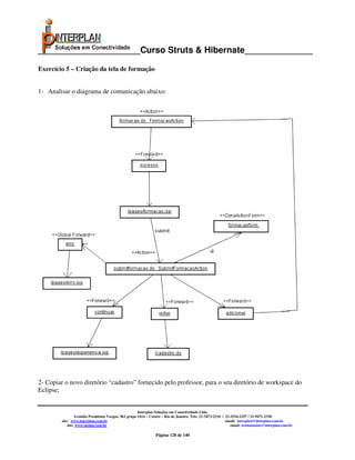 _____________________Curso Struts & Hibernate______________

Exercício 5 – Criação da tela de formação


1- Analisar o diagrama de comunicação abaixo:




2- Copiar o novo diretório “cadastro” fornecido pelo professor, para o seu diretório de workspace do
Eclipse;


                                                       Interplan Soluções em Conectividade Ltda.
                  Avenida Presidente Vargas, 962 grupo 1414 – Centro – Rio de Janeiro. Tels: 21-3473-2210 / 21-2516-2257 / 21-9471-2330
         site: www.interplan.com.br                                                                         email: interplan@interplan.com.br
             site: www.ensina.com.br                                                                           email: treinamento@interplan.com.br

                                                                Página 128 de 140
 