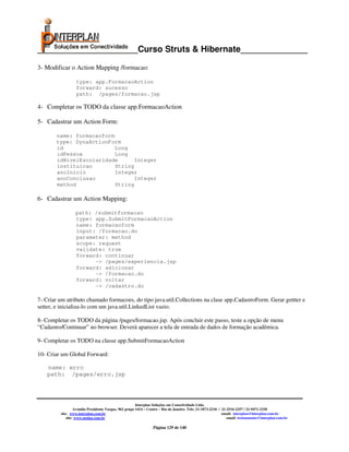 _____________________Curso Struts & Hibernate______________

3- Modificar o Action Mapping /formacao:

                  type: app.FormacaoAction
                  forward: sucesso
                  path: /pages/formacao.jsp

4- Completar os TODO da classe app.FormacaoAction

5- Cadastrar um Action Form:

       name: formacaoform
       type: DynaActionForm
       id                 Long
       idPessoa           Long
       idNivelEscolaridade       Integer
       instituicao        String
       anoInicio          Integer
       anoConclusao              Integer
       method             String

6- Cadastrar um Action Mapping:

                 path: /submitformacao
                 type: app.SubmitFormacaoAction
                 name: formacaoform
                 input: /formacao.do
                 parameter: method
                 scope: request
                 validate: true
                 forward: continuar
                       -> /pages/experiencia.jsp
                 forward: adicionar
                       -> /formacao.do
                 forward: voltar
                       -> /cadastro.do

7- Criar um atributo chamado formacoes, do tipo java.util.Collections na clase app.CadastroForm. Gerar gettter e
setter, e inicializa-lo com um java.util.LinkedList vazio.

8- Completar os TODO da página /pages/formacao.jsp. Após concluir este passo, teste a opção de menu
“Cadastro/Continuar” no browser. Deverá aparecer a tela de entrada de dados de formação acadêmica.

9- Completar os TODO na classe app.SubmitFormacaoAction

10- Criar um Global Forward:

    name: erro
    path: /pages/erro.jsp




                                                       Interplan Soluções em Conectividade Ltda.
                  Avenida Presidente Vargas, 962 grupo 1414 – Centro – Rio de Janeiro. Tels: 21-3473-2210 / 21-2516-2257 / 21-9471-2330
         site: www.interplan.com.br                                                                         email: interplan@interplan.com.br
             site: www.ensina.com.br                                                                           email: treinamento@interplan.com.br

                                                                Página 129 de 140
 