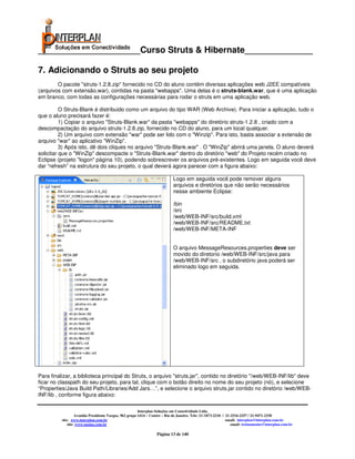 _____________________Curso Struts & Hibernate______________

7. Adicionando o Struts ao seu projeto
        O pacote "struts-1.2.8.zip" fornecido no CD do aluno contém diversas aplicações web J2EE compatíveis
(arquivos com extensão.war), contidas na pasta "webapps". Uma delas é o struts-blank.war, que é uma aplicação
em branco, com todas as configurações necessárias para rodar o struts em uma aplicação web.

          O Struts-Blank é distribuido como um arquivo do tipo WAR (Web Archive). Para iniciar a aplicação, tudo o
que o aluno precisará fazer é:
          1) Copiar o arquivo "Struts-Blank.war" da pasta "webapps" do diretório struts-1.2.8 , criado com a
descompactação do arquivo struts-1.2.8.zip, fornecido no CD do aluno, para um local qualquer.
          2) Um arquivo com extensão "war" pode ser lido com o "Winzip". Para isto, basta associar a extensão de
arquivo "war" ao aplicativo "WinZip".
          3) Após isto, dê dois cliques no arquivo "Struts-Blank.war" . O "WinZip" abrirá uma janela. O aluno deverá
solicitar que o "WinZip" descompacte o "Struts-Blank.war" dentro do diretório "web" do Projeto recém criado no
Eclipse (projeto "logon" página 10), podendo sobrescrever os arquivos pré-existentes. Logo em seguida você deve
dar “refresh” na estrutura do seu projeto, o qual deverá agora parecer com a figura abaixo:

                                                                            Logo em seguida você pode remover alguns
                                                                            arquivos e diretórios que não serão necessários
                                                                            nesse ambiente Eclipse:

                                                                            /bin
                                                                            /src
                                                                            /web/WEB-INF/src/build.xml
                                                                            /web/WEB-INF/src/README.txt
                                                                            /web/WEB-INF/META-INF


                                                                            O arquivo MessageResources.properties deve ser
                                                                            movido do diretorio /web/WEB-INF/src/java para
                                                                            /web/WEB-INF/src , o subdiretório java poderá ser
                                                                            eliminado logo em seguida.




Para finalizar, a biblioteca principal do Struts, o arquivo "struts.jar", contido no diretório "/web/WEB-INF/lib" deve
ficar no classpath do seu projeto, para tal, clique com o botão direito no nome do seu projeto (nó), e selecione
“Properties/Java Build Path/Libraries/Add Jars…”, e selecione o arquivo struts.jar contido no diretório /web/WEB-
INF/lib , conforme figura abaixo:

                                                        Interplan Soluções em Conectividade Ltda.
                   Avenida Presidente Vargas, 962 grupo 1414 – Centro – Rio de Janeiro. Tels: 21-3473-2210 / 21-2516-2257 / 21-9471-2330
          site: www.interplan.com.br                                                                         email: interplan@interplan.com.br
              site: www.ensina.com.br                                                                           email: treinamento@interplan.com.br

                                                                  Página 13 de 140
 