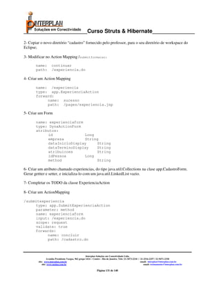 _____________________Curso Struts & Hibernate______________

2- Copiar o novo diretório “cadastro” fornecido pelo professor, para o seu diretório de workspace do
Eclipse;

3- Modificar no Action Mapping /submitformacao:

       name:         continuar
       path:         /experiencia.do

4- Criar um Action Mapping

       name: /experiencia
       type: app.ExperienciaAction
       forward:
            name: sucesso
            path: /pages/experiencia.jsp

5- Criar um Form

       name: experienciaform
       type: DynaActionForm
       atributos:
            id               Long
            empresa          String
            dataInicioDisplay     String
            dataTerminoDisplay    String
            atribuicoes           String
            idPessoa         Long
            method                String

6- Criar um atributo chamado experiencias, do tipo java.util.Collections na clase app.CadastroForm.
Gerar gettter e setter, e inicializa-lo com um java.util.LinkedList vazio.

7- Completar os TODO da classe ExperienciaAction

8- Criar um ActionMapping

/submitexperiencia
     type: app.SubmitExperienciaAction
     parameter: method
     name: experienciaform
     input: /experiencia.do
     scope: request
     validate: true
     forwards:
           name: concluir
           path: /cadastro.do



                                                       Interplan Soluções em Conectividade Ltda.
                  Avenida Presidente Vargas, 962 grupo 1414 – Centro – Rio de Janeiro. Tels: 21-3473-2210 / 21-2516-2257 / 21-9471-2330
         site: www.interplan.com.br                                                                         email: interplan@interplan.com.br
             site: www.ensina.com.br                                                                           email: treinamento@interplan.com.br

                                                                Página 131 de 140
 