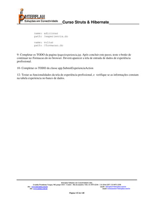 _____________________Curso Struts & Hibernate______________

                 name: adicionar
                 path: /experiencia.do

                 name: voltar
                 path: /formacao.do


9- Completar os TODO da pagina /pages/experiencia.jsp. Após concluir este passo, teste o botão de
continuar no /formacao.do no browser. Deverá aparecer a tela de entrada de dados de experiência
profissional.

10- Completar os TODO da classe app.SubmitExperienciaAction

12- Testar as funcionalidades da tela de experiência profissional, e verifique se as informações constam
na tabela experiencia no banco de dados.




                                                       Interplan Soluções em Conectividade Ltda.
                  Avenida Presidente Vargas, 962 grupo 1414 – Centro – Rio de Janeiro. Tels: 21-3473-2210 / 21-2516-2257 / 21-9471-2330
         site: www.interplan.com.br                                                                         email: interplan@interplan.com.br
             site: www.ensina.com.br                                                                           email: treinamento@interplan.com.br

                                                                Página 132 de 140
 