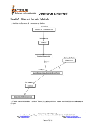 _____________________Curso Struts & Hibernate______________

Exercício 7 – Listagem de Currículos Cadastrados

1- Analisar o diagrama de comunicação abaixo:




2- Copiar o novo diretório “cadastro” fornecido pelo professor, para o seu diretório de workspace do
Eclipse.




                                                       Interplan Soluções em Conectividade Ltda.
                  Avenida Presidente Vargas, 962 grupo 1414 – Centro – Rio de Janeiro. Tels: 21-3473-2210 / 21-2516-2257 / 21-9471-2330
         site: www.interplan.com.br                                                                         email: interplan@interplan.com.br
             site: www.ensina.com.br                                                                           email: treinamento@interplan.com.br

                                                                Página 133 de 140
 