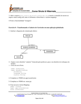_____________________Curso Struts & Hibernate______________

3- Abrir o arquivo para_inserir_em_struts-config.xml.txt, e inserir o conteúdo do mesmo no
arquivo struts-config.xml, entre os elementos <form-bean> e <action-mapping>.

4-Testar a funcionalidade “Listagem”.



Exercício 8 – Transformando o Cadastro de Currículos em uma aplicação globalizada

1- Analisar o diagrama de comunicação abaixo:




2- Copiar o novo diretório “cadastro” fornecido pelo professor, para o seu diretório de workspace do
   Eclipse.
3- Criar um novo Form:

   name: formlocale
   type: DynaActionForm
      atributos:
      language String
      country String

4- Completar os TODO em app.LocaleAction

5- Completar os TODO em menu.jsp

6- Criar um novo Action Mapping:
  name: /locale
  type: app.LocaleAction
  form: formlocale

                                                      Interplan Soluções em Conectividade Ltda.
                 Avenida Presidente Vargas, 962 grupo 1414 – Centro – Rio de Janeiro. Tels: 21-3473-2210 / 21-2516-2257 / 21-9471-2330
        site: www.interplan.com.br                                                                         email: interplan@interplan.com.br
            site: www.ensina.com.br                                                                           email: treinamento@interplan.com.br

                                                               Página 134 de 140
 