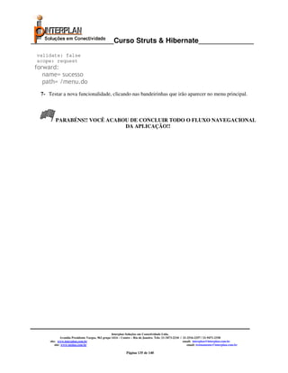 _____________________Curso Struts & Hibernate______________
 validate: false
 scope: request
forward:
   name= sucesso
   path= /menu.do
  7- Testar a nova funcionalidade, clicando nas bandeirinhas que irão aparecer no menu principal.



         PARABÉNS!! VOCÊ ACABOU DE CONCLUIR TODO O FLUXO NAVEGACIONAL
                              DA APLICAÇÃO!!




                                                    Interplan Soluções em Conectividade Ltda.
               Avenida Presidente Vargas, 962 grupo 1414 – Centro – Rio de Janeiro. Tels: 21-3473-2210 / 21-2516-2257 / 21-9471-2330
      site: www.interplan.com.br                                                                         email: interplan@interplan.com.br
          site: www.ensina.com.br                                                                           email: treinamento@interplan.com.br

                                                             Página 135 de 140
 