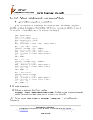 _____________________Curso Struts & Hibernate______________

Exercício 9 – Aplicando validação declarativa com o framework Validator

   1- No arquivo validation.xml, cadastrar o seguinte form:

     (Obs. O conjunto de elementos do validation.xml é bastante complexo
devido aos seus diversos aninhamentos e atributos, então para agilizar a aula é
fortemente recomendado o uso da ferramenta visual.)

      name: formacaoform
      field: instituicao
      depends: required,minlength
      Arg0: formacao.instituicao
      Vars: minlength: 3
      Arg1: minlength: ${var:minlength} resource=false

       field: idNivelEscolaridade
       depends: required, short,intRange
       Arg0: formacao.idNivelEscolaridade
       Arg1: intRange: ${var:min} resource=false
       Arg2: intRange: ${var:max} resource=false
       Vars: min: 1
       Vars: max: 6

       field: anoInicio
       depends: required, short, intRange
       Arg0: formacao.anoInicio
       Arg1: intRange: ${var:min} resource=false
       Arg2: intRange: ${var:max} resource=false
       Vars: min: 1900
       Vars: max: 2015

       field: anoConclusao
       depends: short, intRange
       Arg0: formacao.anoInicio
       Arg1: intRange: ${var:min} resource=false
       Arg2: intRange: ${var:max} resource=false
       Vars: min: 1900
       Vars: max: 2015

2- Na página formacao.jsp:

  2.1 - Coloque na declaracao <html:form> o atributo
      onsubmit= “return                   validateFormacaoform(this)”. Isto
                                                                   fará com que a rotina em javascript
      validateFormacaoform seja executada antes do formulário seja submetido.

  2.2 - Declare uma tag <html:javascript formName=”formacaoform” /> no final do arquivo
formacao.jsp



                                                      Interplan Soluções em Conectividade Ltda.
                 Avenida Presidente Vargas, 962 grupo 1414 – Centro – Rio de Janeiro. Tels: 21-3473-2210 / 21-2516-2257 / 21-9471-2330
        site: www.interplan.com.br                                                                         email: interplan@interplan.com.br
            site: www.ensina.com.br                                                                           email: treinamento@interplan.com.br

                                                               Página 137 de 140
 