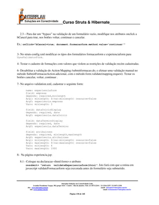 _____________________Curso Struts & Hibernate______________

  2.3 – Para dar um “bypass” na validação de um formulário vazio, modifique nos atributos onclick a
bCancel para true, nos botões voltar, continuar e cancelar.

Ex.: onClick=”bCancel=true; document.formacaoform.method.value='continuar'”


3- No struts-config.xml modificar os tipos dos formulários formacaoform e experienciaform para
DynaValidatorForm.

4- Testar o cadastro de formações com valores que violem as restrições de validação recém cadastradas.

6- Desabilitar a validação do Action Mapping /submitformacao.do, e efetuar uma validação manual no
método SubmitFormacaoAction.adicionar, com o método form.validate(mapping,request). Testar os
botões cancelar, voltar, continuar .

7- No arquivo validation.xml, cadastrar o seguinte form:

       name: experienciaform
       field: empresa
       depends: required,minlength
       Arg1: minlength: ${var:minlength} resource=false
       Arg0: experiencia.empresa
       Vars: minlength: 3

       field: dataInicioDisplay
       depends: required, date
       Arg0: experiencia.dataInicio

       field: dataTerminoDisplay
       depends: required, date
       Arg0: experiencia.dataTermino

       field: atribuicoes
       depends: required, minlength,maxlength
       Arg0: experiencia.atribuicoes
       Arg1: minlength: ${var:minlength} resource=false
       Arg1: maxlength: ${var:maxlength} resource=false
       Vars: minlength: 4
       Vars: maxlength: 1000

8- Na página experiencia.jsp:

  8.1 - Coloque na declaracao <html:form> o atributo
       onsubmit= “return      validateExperienciaform(this)”. Isto fará com que a rotina em
       javascript validateFormacaoform seja executada antes do formulário seja submetido.




                                                      Interplan Soluções em Conectividade Ltda.
                 Avenida Presidente Vargas, 962 grupo 1414 – Centro – Rio de Janeiro. Tels: 21-3473-2210 / 21-2516-2257 / 21-9471-2330
        site: www.interplan.com.br                                                                         email: interplan@interplan.com.br
            site: www.ensina.com.br                                                                           email: treinamento@interplan.com.br

                                                               Página 138 de 140
 