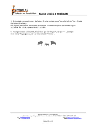 _____________________Curso Struts & Hibernate______________

5- Retirar todo o conteudo antes (inclusive) de <jsp:include page="/menuinclude.do" /> e depois
(inclusive) de </body>
das paginas jsp contidas no diretorio webpages, exceto nos arquivos do diretorio layout.
MANTER AS DECLARACOES DE TAGLIB!

6- No arquivo struts-config.xml , trocar tudo que for "/pages/*.jsp" por "*" , exemplo
onde existe "/pages/pessoa.jsp" vai ficar somente "pessoa" .




                                                                   FIM




                                                       Interplan Soluções em Conectividade Ltda.
                  Avenida Presidente Vargas, 962 grupo 1414 – Centro – Rio de Janeiro. Tels: 21-3473-2210 / 21-2516-2257 / 21-9471-2330
         site: www.interplan.com.br                                                                         email: interplan@interplan.com.br
             site: www.ensina.com.br                                                                           email: treinamento@interplan.com.br

                                                                Página 140 de 140
 