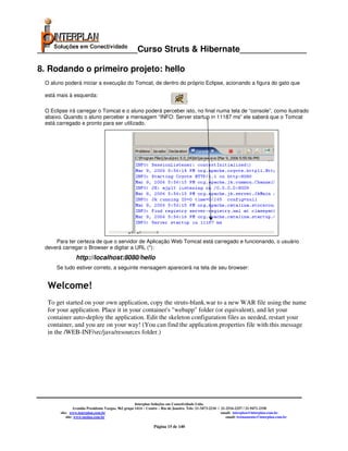 _____________________Curso Struts & Hibernate______________

8. Rodando o primeiro projeto: hello
 O aluno poderá iniciar a execução do Tomcat, de dentro do próprio Eclipse, acionando a figura do gato que

 está mais à esquerda:

 O Eclipse irá carregar o Tomcat e o aluno poderá perceber isto, no final numa tela de “console”, como ilustrado
 abaixo. Quando o aluno perceber a mensagem “INFO: Server startup in 11187 ms” ele saberá que o Tomcat
 está carregado e pronto para ser utilizado.




     Para ter certeza de que o servidor de Aplicação Web Tomcat está carregado e funcionando, o usuário
 deverá carregar o Browser e digitar a URL (*):
                http://localhost:8080/hello
     Se tudo estiver correto, a seguinte mensagem aparecerá na tela de seu browser:


  Welcome!
  To get started on your own application, copy the struts-blank.war to a new WAR file using the name
  for your application. Place it in your container's "webapp" folder (or equivalent), and let your
  container auto-deploy the application. Edit the skeleton configuration files as needed, restart your
  container, and you are on your way! (You can find the application.properties file with this message
  in the /WEB-INF/src/java/resources folder.)




                                                     Interplan Soluções em Conectividade Ltda.
                Avenida Presidente Vargas, 962 grupo 1414 – Centro – Rio de Janeiro. Tels: 21-3473-2210 / 21-2516-2257 / 21-9471-2330
       site: www.interplan.com.br                                                                         email: interplan@interplan.com.br
           site: www.ensina.com.br                                                                           email: treinamento@interplan.com.br

                                                               Página 15 de 140
 