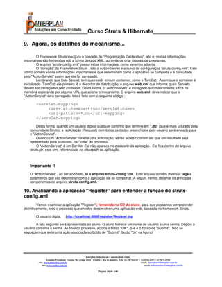 _____________________Curso Struts & Hibernate______________

9. Agora, os detalhes do mecanismo...

          O Framework Struts inaugura o conceito de “Programação Declarativa", isto é, muitas informações
importantes são fornecidas sob a forma de tags XML, ao invés de criar classes de programas.
          O arquivo “struts-config.xml” possui estas informações, como veremos adiante.
          O “coração” do FrameWork Struts , são o ActionServlet e arquivo de configuração “struts-config.xml”. Este
último contém várias informações importantes e que determinam como o aplicativo se comporta e é consultado
pelo "ActionServlet" assim que ele for carregado.
          Lembrando que todo Servlet, tem que residir em um conteiner, como o TomCat. Assim que o conteiner é
inicializado (TomCat) ele primeiro lê o descritor de distribuição, o arquivo web.xml que informa quais Servlets
devem ser carregados pelo conteiner. Desta forma, o "ActionServlet" é carregado automáticamente e fica na
memória esperando por alguma URL que acione o mecanismo. O arquivo web.xml deve indicar que o
"ActionServlet" será carregado. Isto é feito com o seguinte código :

        <servlet-mapping>
             <servlet-name>action</servlet-name>
             <url-pattern>*.do</url-mapping>
        </servlet-mapping>
        Desta forma, quando um usuário digitar qualquer caminho que termine em ".do" (que é mais utilizado pela
    comunidade Struts), a solicitação (Request) com todos os dados preenchidos pelo usuário será enviado para
    o "ActionServlet".
        Quando um "ActionServlet" recebe uma solicitação, várias ações ocorrem até que um resultado seja
    apresentado para o usuário, na "volta" do processo.
        O "ActionServlet" é um Servlet. Ele não aparece no classpath da aplicação. Ele fica dentro do arquivo
    struts.jar, este sim, referenciado no classpath da aplicação.



    Importante !!
    O "ActionServlet" , ao ser acionado, lê o arquivo struts-config.xml. Este arquivo contém diversas tags e
    parâmetros que vão determinar como a aplicação vai se comportar. A seguir, iremos detalhar os principais
    componentes do arquivo struts-config.xml.

10. Analisando a aplicação "Register" para entender a função do struts-
config.xml
         Vamos examinar a aplicação "Register", fornecida no CD do aluno, para que possamos compreender
definitivamente, todo o processo que envolve desenvolver uma aplicação web, baseada no framework Struts.

        O usuário digita:         http://localhost:8080/register/Register.jsp

        A tela seguinte será apresentada ao aluno. O aluno fornece um nome de usuário e uma senha. Depois o
usuário confirma a senha. Ao final do processo, aciona o botão "OK", que é o botão de "Submit". Não se
esqueçam que exite uma ação associada ao botão de "Submit" (botão "ok" na figura)




                                                       Interplan Soluções em Conectividade Ltda.
                  Avenida Presidente Vargas, 962 grupo 1414 – Centro – Rio de Janeiro. Tels: 21-3473-2210 / 21-2516-2257 / 21-9471-2330
         site: www.interplan.com.br                                                                         email: interplan@interplan.com.br
             site: www.ensina.com.br                                                                           email: treinamento@interplan.com.br

                                                                 Página 16 de 140
 