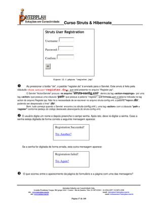 _____________________Curso Struts & Hibernate______________

                                Struts User Registration

                                Username:

                                Password:

                                Confirm:

                                  ok




                                          figura 12.1 página "register.jsp"


        Ao pressionar o botão "ok", o padrão "register.do" é enviado para o Servlet. Este envio é feito pela
cláusula <form action="register.do"> que está presente no arquivo "Register.jsp".
        O Servlet "ActionServlet" procura no arquivo "struts-config.xml" dentro da tag <action-mappings> por uma
tag <action> que possua uma cláusula "path" que possua a palavra "/register", que coincida com a palavra indicada na tag
action do arquivo Register.jsp. Não há a necessidade de se escrever no arquivo struts-config.xml, a palavra "register.do",
podendo ser desprezado o final ".do".
         Bom, tudo começa quando o Servlet encontra (no struts-config.xml ), uma tag <action> com a cláusula "path =
/register" conforme pedaço do código destacado abaixo(parte do struts-config.xml)


   O usuário digita um nome e depois preenche o campo senha. Após isto, deve re-digitar a senha. Caso a
senha esteja digitada de forma correta a seguinte mensagem aparece:


                                             Registration Succeeded!

                                             Try Another?



    Se a senha for digitada de forma errada, esta outra mensagem aparece:


                                             Registration failed!

                                             Try Again?



     O que ocorreu entre o aparecimento da página do formulário e a página com uma das mensagens?




                                                        Interplan Soluções em Conectividade Ltda.
                   Avenida Presidente Vargas, 962 grupo 1414 – Centro – Rio de Janeiro. Tels: 21-3473-2210 / 21-2516-2257 / 21-9471-2330
          site: www.interplan.com.br                                                                         email: interplan@interplan.com.br
              site: www.ensina.com.br                                                                           email: treinamento@interplan.com.br

                                                                  Página 17 de 140
 