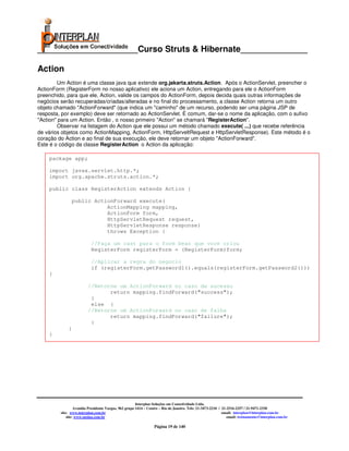 _____________________Curso Struts & Hibernate______________

Action
        Um Action é uma classe java que extende org.jakarta.struts.Action. Após o ActionServlet, preencher o
ActionForm (RegisterForm no nosso aplicativo) ele aciona um Action, entregando para ele o ActionForm
preenchido, para que ele, Action, valide os campos do ActionForm, depois decida quais outras informações de
negócios serão recuperadas/criadas/alteradas e no final do processamento, a classe Action retorna um outro
objeto chamado "ActionForward" (que indica um "caminho" de um recurso, podendo ser uma página JSP de
resposta, por exemplo) deve ser retornado ao ActionServlet. É comum, dar-se o nome da aplicação, com o sufixo
"Action" para um Action. Então , o nosso primeiro "Action" se chamará "RegisterAction".
        Observar na listagem do Action que ele possui um método chamado execute( ...) que recebe referência
de vários objetos como ActionMapping, ActionForm, HttpServeltRequest e HttpServletResponse). Este método é o
coração do Action e ao final de sua execução, ele deve retornar um objeto "ActionForward".
Este é o código da classe RegisterAction o Action da aplicação:

    package app;

    import javax.servlet.http.*;
    import org.apache.struts.action.*;

    public class RegisterAction extends Action {

                 public ActionForward execute(
                            ActionMapping mapping,
                            ActionForm form,
                            HttpServletRequest request,
                            HttpServletResponse response)
                            throws Exception {

                           //Faça um cast para o form bean que voce criou
                           RegisterForm registerForm = (RegisterForm)form;

                           //Aplicar a regra do negocio
                           if (registerForm.getPassword1().equals(registerForm.getPassword2()))
    {

                         //Retorne um ActionForward no caso de sucesso
                                return mapping.findForward("success");
                          }
                          else {
                         //Retorne um ActionForward no caso de falha
                                return mapping.findForward("failure");
                          }
             }
    }




                                                       Interplan Soluções em Conectividade Ltda.
                  Avenida Presidente Vargas, 962 grupo 1414 – Centro – Rio de Janeiro. Tels: 21-3473-2210 / 21-2516-2257 / 21-9471-2330
         site: www.interplan.com.br                                                                         email: interplan@interplan.com.br
             site: www.ensina.com.br                                                                           email: treinamento@interplan.com.br

                                                                 Página 19 de 140
 