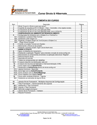 _____________________Curso Struts & Hibernate______________

                                                          EMENTA DO CURSO
 Ítem                                               Descrição                                                                                      Página
   1          Afinal: O que é o Struts e para que serve?                                                                                             3
   2          O padrão de arquitetura M-V-C (Model – View – Controller). Uma rápida revisão.                                                         4
   3          O mecanismo do M-V-C em uma aplicação Web                                                                                              5
   4          O mecanismo do M-V-C em uma aplicação Web, com o STRUTS.                                                                               6
              CONFIGURAÇÃO DO AMBIENTE DE DESENVOLVIMENTO
  5           Configuração do Ambiente com o Eclipse 3.x e TomCat 5.x                                                                                    7
      5.1     Instalando o conteiner Web TomCat                                                                                                          7
      5.2     Instalando a IDE Eclipse 3.2                                                                                                               7
      5.3     Plugando o Eclipse (Plugin do TomCat para o Eclipse 3.x)                                                                                   8
      5.4       Plugin Struts Console                                                                                                                    8
  6           Criando um projeto Tomcat com Sysdeo                                                                                                      11
  7           Adicionando o Struts ao seu projeto                                                                                                       13
  8           Rodando o primeiro projeto: logon (struts-blank.war)                                                                                      15
              SOBRE O STRUTS
  9           Agora, os detalhes do mecanismo...                                                                                                        16
 10           Analisando a aplicação "Register" para entender a função do struts-config.xml                                                             16
 11           Descrevendo os componentes envolvidos na aplicação web-struts "Register"                                                                  18
 12           Parte do Arquivo struts                                                                                                                   20
 13           Descrição do ocorrido                                                                                                                     21
 14           Todos os componentes em detalhes                                                                                                          21
 14.1         O arquivo descritor de distribuição, web.xml                                                                                              23
  15          O arquivo de recursos da Aplicação e Internacionalização (I18N)                                                                           24
  16          Como copiar com os ActionForms                                                                                                            25
  17          Declarando os ActionForms dentro do struts-config.xml                                                                                     26
   17.1       Jakarta Commons - BeanUtils                                                                                                               27
   17.2       Como ligar com os ActionForwards                                                                                                          28
   17.3       Como construir com os ActionMappings                                                                                                      29
   17.4       Como trabalhar com objetos Action                                                                                                         30
  18          Como exibir conteúdo dinâmico - TagLibs                                                                                                   33
   18.1       Instalando as extensões da tag do Struts                                                                                                  33

 19           Jakarta Struts Framework - Multiplos Arquivos de Configuração                                                                             37
 20           Tiles Framework – Gerenciamento de Layouts                                                                                                37
  20.1        Habilitando o Tiles Framework                                                                                                             38
  20.2        Usando o Tiles Framework                                                                                                                  39
  20.3        Definindo a página de layout                                                                                                              41
 21           Jakarta Struts Framework – Validator                                                                                                      43
 22           Request Processor                                                                                                                         48




                                                          Interplan Soluções em Conectividade Ltda.
                     Avenida Presidente Vargas, 962 grupo 1414 – Centro – Rio de Janeiro. Tels: 21-3473-2210 / 21-2516-2257 / 21-9471-2330
            site: www.interplan.com.br                                                                         email: interplan@interplan.com.br
                site: www.ensina.com.br                                                                           email: treinamento@interplan.com.br

                                                                     Página 2 de 140
 