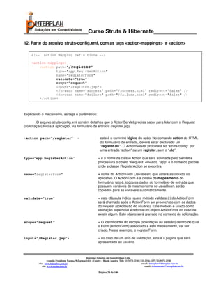 _____________________Curso Struts & Hibernate______________

12. Parte do arquivo struts-config.xml, com as tags <action-mappings> e <action>

    <!--     Action Mapping Definitions -->

    <action-mappings>
        <action path="/register"
                type="app.RegisterAction"
                name="registerForm"
                validate="true"
                scope="request"
                input="/register.jsp">
                <forward name="success" path="/success.html" redirect="false" />
                <forward name="failure" path="/failure.html" redirect="false" />
        </action>



Explicando o mecanismo, as tags e parâmetros:

         O arquivo struts-config.xml contém detalhes que o ActionServlet precisa saber para lidar com o Request
(solicitação) feitas à aplicação, via formulário de entrada (register.jsp)


<action path=“/register”                     =                    este é o caminho lógico da ação. No comando action do HTML
                                                                  do formulário de entrada, deverá estar declarado um
                                                                  "register.do". O ActionServlet procurará no “struts-config” por
                                                                  uma entrada “action” de um register, sem o “.do”.

type=“app.RegisterAction”                                       = é o nome da classe Action que será acionada pelo Servlet e
                                                                processará o objeto “Request” enviado. "app" é o nome do pacote
                                                                onde a classe RegisterAction se encontra

name=”registerForm”                                             = nome do ActionForm (JavaBean) que estará associado ao
                                                                aplicativo. O ActionForm é a classe de mapeamento do
                                                                formulário, isto é, todos os dados do formulário de entrada que
                                                                possuem variáveis de mesmo nome no JavaBean, serão
                                                                copiados para as variáveis automáticamente.

validate="true"                                                 = esta cláusula indica que o método validate ( ) do ActionForm
                                                                será chamado após o ActionForm ser preenchido com os dados
                                                                do request (solicitação do usuário). Este método é usado como
                                                                validação superficial e retorna um objeto ActionErros no caso de
                                                                existir algum. Este objeto será gravado no contexto da solicitação.

scope="request"                                                 = O identificador do escopo (solicitação ou sessão) dentro do qual
                                                                o Form (actionForm) associado a este mapeamento, vai ser
                                                                criado. Neste exemplo, o registerForm.

input=“/Register.jsp”>                                          = no caso de um erro de validação, esta é a página que será
                                                                apresentada ao usuário.



                                                       Interplan Soluções em Conectividade Ltda.
                  Avenida Presidente Vargas, 962 grupo 1414 – Centro – Rio de Janeiro. Tels: 21-3473-2210 / 21-2516-2257 / 21-9471-2330
         site: www.interplan.com.br                                                                         email: interplan@interplan.com.br
             site: www.ensina.com.br                                                                           email: treinamento@interplan.com.br

                                                                 Página 20 de 140
 