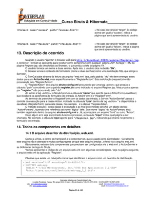 _____________________Curso Struts & Hibernate______________
<forward name=“sucess” path=“/sucess.htm”/>                                                         = No caso da variável “target” do código
                                                                                                    acima ser igual a “sucess”, indica a
                                                                                                    página que será apresentada ao usuário.


<forward name=“failure” path=“/failure.htm”/>                                                       = No caso da variávél “target” do código
                                                                                                    acima ser igual a “failure”, indica a página
                                                                                                    que será apresentada ao usuário.
13. Descrição do ocorrido
        Quando o usuário "aponta" o browser web para http://localhost:8080/register/Register.jsp,
o conteiner TomCat se apresenta para receber como sempre faz com qualquer página JSP. As tags HTML da
página Register.jsp, são devolvidas ao Browser, o que produz a tela da página 19.
        O usuário fornece um nome e duas senhas. Após isto, o usuário clica no botão "Ok".
        O browser envia o conteúdo do formulário (nome e duas senhas) como uma solicitação http, que atinge o
Servidor.
        O TomCat sabe através da leitura do arquivo "web.xml" que, pelo padrão ".do" ele deve entregar estes
dados para um ActionServlet, mais específicamente o "RegisterAction". Esta solicitação (request) é então
processada pelo "RegisterAction".
        O "RegisterAction" lê o arquivo struts-config.xml procurando por uma tag <action> que possua a
cláusula "path" coincidindo com o padrão register.do como indicado no arquivo Register.jsp. Mas procura apenas
por "/register" não procurando pelo ".do"
        Ao achar a tag <action>, o Servlet procura a cláusula "name" que aponta para o ActionForm (JavaBean)
que receberá os parâmetros do formulário de entrada. O ActionForm é o "RegisterForm".
        Ao terminar de preencher o RegisterForm com os dados da entrada, o Servlet "ActionServlet" passa o
controle da execução para a classe Action, indicada na cláusula "type" dentro da tag <action> " e disponibiliza o
JavaBean (RegisterForm) para esta classe. No exemplo, é a classe "RegisterAction.
        O método execute( ) desta classe é executado e ao final este método devolve um objeto do tipo
"ActionForward", fazendo uma referência ao nome "lógico" dele. Este nome "lógico" do ActionForward está
também registrado dentro do arquivo struts-config.xml e , lá, aponta para um arquivo "html" ou outro "Action".
        Caso algum erro seja encontrado durante o processo, a cláusula "input" indica qual página a ser
chamada. No exemplo, a cláusula input aponta para “/Register.jsp”, indicando que chama novamente o
formulário de entrada.

14. Todos os componentes em detalhes
       14.1 O arquivo descritor da distribuição, web.xml.
         Como já vimos, o centro do framework é o ActionServlet, que é usado como Controlador. Geralmente
este arquivo não é alterado e muitas configurações de que este arquivo precisa , é feito via o arquivo web.xml.
         Básicamente, existem dois componentes que precisam ser configurados via o web.xml: o ActionServlet e
as bibliotecas de tags do Struts.
         Vamos apresentar o código de um arquivo web.xml com algumas considerações. Veja na página seguinte,
o arquivo web.xml da aplicação "Register".

       Observe que existe um cabeçalho inicial que identificam o arquivo como um descritor de distribuição
     <?xml version="1.0" encoding="ISO-8859-1"?>
     <!DOCTYPE web-app
       PUBLIC "-//Sun Microsystems, Inc.//DTD Web Application 2.2//EN"
       "http://java.sun.com/j2ee/dtds/web-app_2_2.dtd">


                                                       Interplan Soluções em Conectividade Ltda.
                  Avenida Presidente Vargas, 962 grupo 1414 – Centro – Rio de Janeiro. Tels: 21-3473-2210 / 21-2516-2257 / 21-9471-2330
         site: www.interplan.com.br                                                                         email: interplan@interplan.com.br
             site: www.ensina.com.br                                                                           email: treinamento@interplan.com.br

                                                                 Página 21 de 140
 