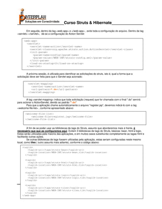 _____________________Curso Struts & Hibernate______________
        Em seguida, dentro da tag <web-app> e </web-app> , exite toda a configuração do arquivo. Dentro da tag
<servlet> </servlet>, dá-se a configuração do Action Servlet

      <web-app>
        <servlet>
          <servlet-name>action</servlet-name>
          <servlet-class>org.apache.struts.action.ActionServlet</servlet-class>
          <init-param>
            <param-name>config</param-name>
            <param-value>/WEB-INF/struts-config.xml</param-value>
          </init-param>
          <load-on-startup>2</load-on-startup>
        </servlet>


         A próxima sessão, é utilizada para identificar as solicitações do struts, isto é, qual a forma que a
solicitação deve ser feita para que o Servlet seja acionado:

          <servlet-mapping>
            <servlet-name>action</servlet-name>
            <url-pattern>*.do</url-pattern>
          </servlet-mapping>


        A tag <servlet-mapping> indica que toda solicitação (request) que for chamada com o final ".do" servirá
para acionar o ActionServlet, devido ao padrão "*.do"
        Para que a aplicação chame automáticamente o arquivo "register.jsp", devemos indicá-lo com a tag
<welcome-file-list> , conforme apresentado abaixo:

       <welcome-file-list>
           <welcome-file>register.jsp</welcome-file>
       </welcome-file-list>


          A fim de se poder usar as bibliotecas de tags do Struts, assunto que abordaremos mais à frente, é
necessário que que as configuremos aqui. Exitem 3 bibliotecas de tags do Struts, básicas: bean, html e logic.
Estas serão utilizadas pela maioria das aplicações, e em muitos casos substituirão completamente as tagas html e
facilitarão outras ações.
          Se outras bibliotecas de tags fossem utilizadas pela aplicação, estas seriam configuradas neste mesmo
local, como tiles ( outro assunto mais adiante), conforme o código abaixo:
    <taglib>
        <taglib-uri>/tags/struts-bean</taglib-uri>
        <taglib-location>/WEB-INF/struts-bean.tld</taglib-location>
      </taglib>

       <taglib>
         <taglib-uri>/tags/struts-html</taglib-uri>
         <taglib-location>/WEB-INF/struts-html.tld</taglib-location>
       </taglib>

       <taglib>
         <taglib-uri>/tags/struts-logic</taglib-uri>
         <taglib-location>/WEB-INF/struts-logic.tld</taglib-location>
       </taglib>

      <taglib>
        <taglib-uri>/tags/struts-tiles</taglib-uri>   Interplan Soluções em Conectividade Ltda.
                 Avenida Presidente Vargas, 962 grupo 1414 – Centro – Rio de Janeiro. Tels: 21-3473-2210 / 21-2516-2257 / 21-9471-2330
        <taglib-location>/WEB-INF/struts-tiles.tld</taglib-location>interplan@interplan.com.br
        site: www.interplan.com.br                                                                         email:
      </taglib>
            site: www.ensina.com.br                                                                           email: treinamento@interplan.com.br
    </web-app>
                                                                  Página 22 de 140
 