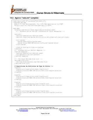 _____________________Curso Struts & Hibernate______________

14.2. Agora o "web.xml" completo:
   <?xml version="1.0" encoding="ISO-8859-1"?>
   <!DOCTYPE web-app
     PUBLIC "-//Sun Microsystems, Inc.//DTD Web Application 2.2//EN"
     "http://java.sun.com/j2ee/dtds/web-app_2_2.dtd">

   <web-app>
     <display-name>Struts Blank Application</display-name>
       <!-- Standard Action Servlet Configuration (with debugging) -->

     <servlet>
       <servlet-name>action</servlet-name>
       <servlet-class>org.apache.struts.action.ActionServlet</servlet-class>

      <init-param>
        <param-name>config</param-name>
        <param-value>/WEB-INF/struts-config.xml</param-value>
      </init-param>

       <load-on-startup>2</load-on-startup>
     </servlet>
     <!-- Standard Action Servlet Mapping -->
     <servlet-mapping>
       <servlet-name>action</servlet-name>
       <url-pattern>*.do</url-pattern>
     </servlet-mapping>

     <!-- The Usual Welcome File List -->
     <welcome-file-list>
       <welcome-file>register.jsp</welcome-file>
     </welcome-file-list>

     <!—Descritores da Biblioteca de Tags do Struts -->
     <taglib>
       <taglib-uri>/tags/struts-bean</taglib-uri>
       <taglib-location>/WEB-INF/struts-bean.tld</taglib-location>
     </taglib>

     <taglib>
       <taglib-uri>/tags/struts-html</taglib-uri>
       <taglib-location>/WEB-INF/struts-html.tld</taglib-location>
     </taglib>

     <taglib>
       <taglib-uri>/tags/struts-logic</taglib-uri>
       <taglib-location>/WEB-INF/struts-logic.tld</taglib-location>
     </taglib>

     <taglib>
       <taglib-uri>/tags/struts-tiles</taglib-uri>
       <taglib-location>/WEB-INF/struts-tiles.tld</taglib-location>
     </taglib>
   </web-app>




                                                     Interplan Soluções em Conectividade Ltda.
                Avenida Presidente Vargas, 962 grupo 1414 – Centro – Rio de Janeiro. Tels: 21-3473-2210 / 21-2516-2257 / 21-9471-2330
       site: www.interplan.com.br                                                                         email: interplan@interplan.com.br
           site: www.ensina.com.br                                                                           email: treinamento@interplan.com.br

                                                               Página 23 de 140
 