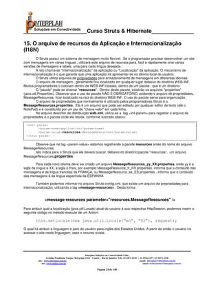 _____________________Curso Struts & Hibernate______________

15. O arquivo de recursos da Aplicação e Internacionalização
(I18N)
          O Struts possui um sistema de mensagem muito flexível. Se o programador precisar desenvolver um site
com mensagens em várias línguas , utilizará este arquivo de recursos para, fácil e rápidamente criar várias
versões de mensagens e labels, uma para cada língua desejada.
          A isto chama-se "Internacionalização" da aplicação ou "Localização" da aplicação. O mecanismo de
internacionalização é o que garante que uma aplicação irá apresentar-se no idioma local do usuário.
          O Struts utiliza arquivos de propriedades para armazenamento de mensagens em diferentes idiomas.
          O arquivo de mensagem , geralmente fica localizado em qualquer lugar debaixo do diretório WEB-INF.
Muitos programadores o colocam dentro de WEB-INF/classes, dentro de um pacote , que é um diretório.
          O "pacote" pode se chamar "resources". Dentro deste pacote, existirão os arquivos "properties"
(java.util.Properties). Observar que o uso do pacote NÃO É OBRIGATÓRIO, podendo o arquivo de propriedades,
MessageResources, ficar localizado na raiz do diretório WEB-INF. O uso do pacote serve para organização.
          O arquivo de propriedades que normalmente é utilizado pelos programadores Struts é o
MessageResources.properties. Ele é um arquivo que pode ser editado por qualquer editor de texto (até o
NotePad) e é constituído por um par de "chave-valor" em cada linha.
          No arquivo descritor de distribuição web.xml, utiliza-se a tag <init-param> para registrar o arquivo de
propriedades e o pacote onde ele reside, conforme ilustrado abaixo:

 <init-param>
        <param-name>application</param-name>
        <param-value>resources.MessageResources</param-value>
 </init-param>

      Observe que na tag <param-value> estamos registrando o pacote resources antes do nome do arquivo
MessageResources.
      Isto indica para o Struts que ele deverá buscar, debaixo do diretório/pacote "resources", um arquivo
MessageResources.properties

         Para cada novo idioma deve ser criado um arquivo MessageResources_yy_XX.properties, onde yy é a
sigla da língua e XX, a sigla o País, por exemplo MessageResource_fr_FR.properties, informa que o conteúdo das
mensagens é da lingua francesa da FRANÇA, ou MessageResource_es_ES.properties , informa que o conteúdo
das mensagens é da lingua espanhola da ESPANHA

        Também podemos informar no arquivo Struts-config.xml, que existe um arquivo de propriedades para
internacionalização, utilizando a tag <message-resources> . Desta forma:


                <message-resources parameter="resources.MessageResources" />

Para atribuir qual a localização (java.util.Locale) atual do usuário à sua respectiva HttpSession, podemos inserir o
seguinte código no método execute de um Action:

        this.setLocale(new java.util.Locale(“en”, “US”), request);
O qual irá atribuir a linguagem e país do usuário para inglês dos Estados Unidos. A partir de então o usuário irá
acessar o site nesta linguagem, caso o recurso exista.




                                                        Interplan Soluções em Conectividade Ltda.
                   Avenida Presidente Vargas, 962 grupo 1414 – Centro – Rio de Janeiro. Tels: 21-3473-2210 / 21-2516-2257 / 21-9471-2330
          site: www.interplan.com.br                                                                         email: interplan@interplan.com.br
              site: www.ensina.com.br                                                                           email: treinamento@interplan.com.br

                                                                  Página 24 de 140
 