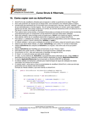 _____________________Curso Struts & Hibernate______________

16. Como copiar com os ActionForms
  •   ActionForms são JavaBeans utilizados para encapsular e validar os parâmetros do objeto "Request".
  •   Para cada parâmetro do request que se deseja obter, será necessário criar métodos getters e setters.
  •   Grande parte dos parâmetros de um formulário que é enviado para o Servidor, deve ser "validado", antes
      de ser submetido para o nível de negócio. Se um campo deve conter um número, será nosso trabalho
      garantir que de fato, este campo contenha um número, do contrário deveremos emitir um alerta de erro e
      não deixar o campo ser enviado ao Servidor.
  •   Para realizar esta e outras tarefas, o framework Struts todas as entradas do formulário serão transferidas
      automáticamente para um componente do tipo ActionForm para que estas sejam validadas.
  •   Após esta validação, estas entradas serão enviadas para o Action (uma classe de negócio, explicada
      mais adiante), dentro de um JavaBean preenchido e organizado, que é a classe ActionForm.
  •   Para efetuar a validação dos campos, uma classe ActionForm disponibiliza outros dois métodos (além
      dos getters e setters) a serem sobrescritos: validate( ) e reset( ).
  •   O método validate( ), serve para a validação do campos do formulário, antes de transmitir para o Action.
  •   Observe que dentro deste método, um objeto “ActionErros” (com a letra “S” no final) é instanciado.
  •   Objetos ActionErros são coleções de ActionErro (no singular). Este último são erros que podem
      acontecer.
  •   Objetos ActionErros são HashMap que armazenarão um par “Chave x Valor”.
  •   Este objeto será usado quando um Erro for encontrado durante a validação dos campos.
  •   Encontrando um Erro, este será adicionado à HashMap, da seguinte forma:
  •   A ”chave”, é o nome do campo que está sendo testado.
  •   O “valor”, é uma instância de “ActionErro” cujo parâmetro será a descrição do erro. Esta e todas as
      descrições de erros que o aplicativo reportar estarão registradas no arquivo ApplicationResources .
  •   O arquivo ApplicationResources fica armazenado no diretório WEB-INF da aplicação.
  •   O método validate normalmente é utilizado para implementação de regras de validação dos dados
      informados nos campos do formulário.
  •   O método reset( ), serve para a iniciar as propriedades do JavaBean (ActionForm), antes que ele seja
      preenchido com os valores vindo do formulário.
      Exemplo do método validate () que está inserido no ActionForm:




                                                     Interplan Soluções em Conectividade Ltda.
                Avenida Presidente Vargas, 962 grupo 1414 – Centro – Rio de Janeiro. Tels: 21-3473-2210 / 21-2516-2257 / 21-9471-2330
       site: www.interplan.com.br                                                                         email: interplan@interplan.com.br
           site: www.ensina.com.br                                                                           email: treinamento@interplan.com.br

                                                               Página 25 de 140
 