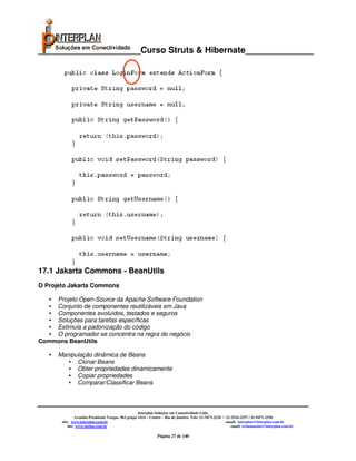 _____________________Curso Struts & Hibernate______________




17.1 Jakarta Commons - BeanUtils
O Projeto Jakarta Commons

  • Projeto Open-Source da Apache Software Foundation
  • Conjunto de componentes reutilizáveis em Java
  • Componentes evoluídos, testados e seguros
  • Soluções para tarefas específicas
  • Estimula a padonização do código
  • O programador se concentra na regra do negócio
Commons BeanUtils

   • Manipulação dinâmica de Beans
       • Clonar Beans
       • Obter propriedades dinamicamente
       • Copiar propriedades
       • Comparar/Classificar Beans



                                                     Interplan Soluções em Conectividade Ltda.
                Avenida Presidente Vargas, 962 grupo 1414 – Centro – Rio de Janeiro. Tels: 21-3473-2210 / 21-2516-2257 / 21-9471-2330
       site: www.interplan.com.br                                                                         email: interplan@interplan.com.br
           site: www.ensina.com.br                                                                           email: treinamento@interplan.com.br

                                                               Página 27 de 140
 