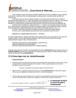 _____________________Curso Struts & Hibernate______________

        Uma excelente maneira de colocar os dados ActionForm em outros JavaBean é usar a reflexão.
Inicialmente, a refelexão tinha uma desvantagem no desempenho, mas cada versão da JVM, tem
reduzido isso.
        Você pode adcionar alguns métodos simples a uma classe de base ActionForm e facilitar a
transferência dos dados para, e , a partir de qualquer outro componente usando a reflexão. Os métodos
são apenas componentes em torno dos métodos da classe BeanUtils usados em outro lugar no
framework. O ActionServlet usa BeanUtils para preencher os ActionForms a partir da solicitação http.
        O pacote Common BeanUtil, usado pelo Struts 1.1 , fornece uma conversão do tipo muito boa.
Se vc estiver usando a reflexão para transferir seus próprios dados, recomendamos importar o pacote
Commons BeanUtil, independentemente de qual versão do Struts está usando (1.0 ou 1.1).
        O melhor método de transferência de dados completo é o BeanUtils.copyProperties.
        Eis como usar o copyProperties para preencher seu componente a partir de outro:

       BeanUtils.copyProperties(this, source);

O método copyProperties, aplicará automáticamente qualquer String nas conversões do tipo nativo em
qualquer direção. O novo copyProperties facilitará a "ida e volta" de seus ActionForms e dos
componentes de negócio: Veja o exemplo abaixo:

       BeanUtils.copyProperties (myBusinessBean, myActionForm);
       myBusinessOperation(myBusinessBean);
       BeanUtils.copyProperties(myActionForm, myBusinessBean);


O código neste fragmento transfere as propriedades String em myActionForm para os tipos nativos em
myBusinessBeans, permite que a operação de negócio atualize os valores e então transfere os tipos
nativos de volta para String myActionForm

17.2 Como ligar com os ActionForwards
       O que eles fazem?

   •   Muito bem depois da entrada pelo formulário ter sido passada para o ActionServlet e este chamar o Action
       entregando-lhe um ActionForm repleto de informações, o Action, poderá perguntar ao final de ter
       terminado sua tarefa com sucesso:

                       "Tudo bem. A operação teve sucesso.E agora? O que devo fazer?"

   •   Neste momento, o framework struts lança mão de um objeto ActionForward para indicar qual a página
       JSP ou que outro Action será utilizado para transferir o controle da aplicação.


   •   Todas as JSPs que serão utilizadas como mecanismo de apresentação resultante do processamento de
       uma ou mais classes Action, deverão ser mapeadas no arquivo struts-config.xml, desta forma:

                                                                                                               A colocação da barra
                                                                                                               no início do path é
                                                                                                               fundamental!
                                                      Interplan Soluções em Conectividade Ltda.
                 Avenida Presidente Vargas, 962 grupo 1414 – Centro – Rio de Janeiro. Tels: 21-3473-2210 / 21-2516-2257 / 21-9471-2330
        site: www.interplan.com.br                                                                         email: interplan@interplan.com.br
            site: www.ensina.com.br                                                                           email: treinamento@interplan.com.br

                                                                Página 28 de 140
 