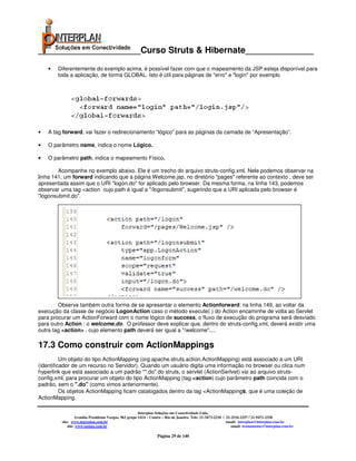 _____________________Curso Struts & Hibernate______________

    •   Diferentemente do exemplo acima, é possível fazer com que o mapeamento da JSP esteja disponível para
        toda a aplicação, de forma GLOBAL. Isto é útil para páginas de "erro" e "login" por exemplo




•   A tag forward, vai fazer o redirecionamento “lógico” para as páginas da camada de “Apresentação”.

•   O parâmetro name, indica o nome Lógico.

•   O parâmetro path, indica o mapeamento Físico.

        Acompanhe no exemplo abaixo. Ele é um trecho do arquivo struts-config.xml. Nele podemos observar na
linha 141, um forward indicando que a página Welcome.jsp, no diretório "pages" referente ao contexto , deve ser
apresentada assim que o URI "logon.do" for aplicado pelo browser. Da mesma forma, na linha 143, podemos
observar uma tag <action cujo path é igual a "/logonsubmit", sugerindo que a URI aplicada pelo browser é
"logonsubmit.do".




        Observe também outra forma de se apresentar o elemento Actionforward: na linha 149, ao voltar da
execução da classe de negócio LogonAction caso o método execute( ) do Action encaminhe de volta ao Servlet
para procurar um ActionForward com o nome lógico de success, o fluxo de execução do programa será desviado
para outro Action : o welcome.do. O professor deve explicar que, dentro do struts-config.xml, deverá existir uma
outra tag <action> , cujo elemento path deverá ser igual a "/welcome"....

17.3 Como construir com ActionMappings
          Um objeto do tipo ActionMapping (org.apache.struts.action.ActionMapping) está associado a um URI
(identificador de um recurso no Servidor). Quando um usuário digita uma informação no browser ou clica num
hyperlink que está associado a um padrão "*.do" do struts, o servlet (ActionSerlvet) vai ao arquivo struts-
config.xml, para procurar um objeto do tipo ActionMapping (tag <action) cujo parâmetro path coincida com o
padrão, sem o ".do" (como vimos anteriormente).
          Os objetos ActionMapping ficam catalogados dentro da tag <ActionMappings, que é uma coleção de
ActionMapping.

                                                       Interplan Soluções em Conectividade Ltda.
                  Avenida Presidente Vargas, 962 grupo 1414 – Centro – Rio de Janeiro. Tels: 21-3473-2210 / 21-2516-2257 / 21-9471-2330
         site: www.interplan.com.br                                                                         email: interplan@interplan.com.br
             site: www.ensina.com.br                                                                           email: treinamento@interplan.com.br

                                                                 Página 29 de 140
 