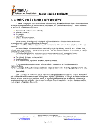 _____________________Curso Struts & Hibernate______________

1. Afinal: O que é o Struts e para que serve?
         O Struts é um projeto "open-source" criado pelo consórcio Jakarta e tem como objetivo principal oferecer
facilidade de desenvolvimento de aplicativos Web com padrão Java Enterprise Edition (JEE). Oferece uma série
de serviços de infra-estrutura, tais como:

        Controle de fluxo de requisições HTTP;
        Internacionalização;
        Formulários;
        Validação;
        Criação de elementos html.

         Sendo o Struts considerado um "framework de desenvolvimento", o que o diferencia de uma API
convencional, conhecida como "Biblioteca de classes"?
         Com uma API ou biblioteca de classes, você simplesmente utiliza fazendo chamadas às suas classes e
interfaces.
         Em um framework de desenvolvimento, além da utilização de classes e interfaces, você também pode
estender suas funcionalidades e alterar comportamentos. Tudo isso é possível através de um modelo de trabalho
conhecido como "Framework".
         Um framework tipicamente oferece serviços técnicos “automatizáveis”, como por exemplo:

        Persistência de dados em bancos SQL;
        Log de aplicativos;
        E no caso do Struts, aplicativos Web MVC de alta qualidade.

         A utilização dos serviços oferecidos pelo framework é feita através da extensão de classes,
implementação de
interfaces, utilização de Tag Libraries (quando Web) e criação de documentos de configuração, tipicamente XML.

        Concluindo

        Com a utilização do Framework Struts, o desenvolvedor pode se beneficiar de uma série de "facilidades"
que o framework oferece e se concentrar na "Lógica do Negócio", aproveitando os serviços de infraestrutura e dos
serviócs técnicos especializados descritos acima. Se o desenvolvedor tivesse que se preocupar com todas as
questões de segurança, validação, tratamento de formulários, fluxo de requisições e ainda, a lógica do negócio,
muito tempo e esforço seria dispendido.




                                                       Interplan Soluções em Conectividade Ltda.
                  Avenida Presidente Vargas, 962 grupo 1414 – Centro – Rio de Janeiro. Tels: 21-3473-2210 / 21-2516-2257 / 21-9471-2330
         site: www.interplan.com.br                                                                         email: interplan@interplan.com.br
             site: www.ensina.com.br                                                                           email: treinamento@interplan.com.br

                                                                  Página 3 de 140
 