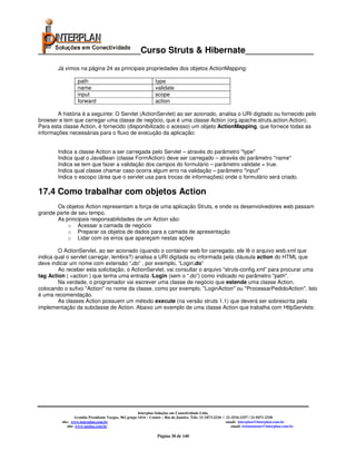 _____________________Curso Struts & Hibernate______________
        Já vimos na página 24 as principais propriedades dos objetos ActionMapping:

                  path                                          type
                  name                                          validate
                  input                                         scope
                  forward                                       action

        A história é a seguinte: O Servlet (ActionServlet) ao ser acionado, analisa o URI digitado ou fornecido pelo
browser e tem que carregar uma classe de negócio, que é uma classe Action (org.apache.struts.action.Action).
Para esta classe Action, é fornecido (disponibilizado o acesso) um objeto ActionMapping, que fornece todas as
informações necessárias para o fluxo de execução da aplicação:


        Indica a classe Action a ser carregada pelo Servlet – através do parâmetro "type"
        Indica qual o JavaBean (classe FormAction) deve ser carregado – através do parâmetro "name"
        Indica se tem que fazer a validação dos campos do formulário – parâmetro validate = true.
        Indica qual classe chamar caso ocorra algum erro na validação – parâmetro "input"
        Indica o escopo (área que o servlet usa para trocas de informações) onde o formulário será criado.

17.4 Como trabalhar com objetos Action
       Os objetos Action representam a força de uma aplicação Struts, e onde os desenvolvedores web passam
grande parte de seu tempo.
       As principais responsabilidades de um Action são:
            o Acessar a camada de negócio
            o Preparar os objetos de dados para a camada de apresentação
            o Lidar com os erros que apareçam nestas ações

        O ActionServlet, ao ser acionado (quando o container web for carregado, ele lê o arquivo web.xml que
indica qual o servlet carregar, lembra?) analisa a URI digitada ou informada pela cláusula action do HTML que
deve indicar um nome com extensão “.do” , por exemplo, “Login.do”
        Ao receber esta solicitação, o ActionServlet, vai consultar o arquivo “struts-config.xml” para procurar uma
tag Action ( <action ) que tenha uma entrada /Login (sem o “.do”) como indicado no parâmetro "path".
        Na verdade, o programador vai escrever uma classe de negócio que estende uma classe Action,
colocando o sufixo "Action" no nome da classe, como por exemplo, "LoginAction" ou "ProcessarPedidoAction". Isto
é uma recomendação.
        As classes Action possuem um método execute (na versão struts 1.1) que deverá ser sobrescrita pela
implementação da subclasse de Action. Abaixo um exemplo de uma classe Action que trabalha com HttpServlets:




                                                       Interplan Soluções em Conectividade Ltda.
                  Avenida Presidente Vargas, 962 grupo 1414 – Centro – Rio de Janeiro. Tels: 21-3473-2210 / 21-2516-2257 / 21-9471-2330
         site: www.interplan.com.br                                                                         email: interplan@interplan.com.br
             site: www.ensina.com.br                                                                           email: treinamento@interplan.com.br

                                                                 Página 30 de 140
 