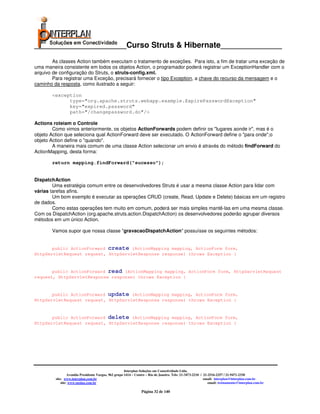 _____________________Curso Struts & Hibernate______________
        As classes Action também executam o tratamento de exceções. Para isto, a fim de tratar uma exceção de
uma maneira consistente em todos os objetos Action, o programador poderá registrar um ExceptionHandler com o
arquivo de configuração do Struts, o struts-config.xml.
        Para registrar uma Exceção, precisará fornecer o tipo Exception, a chave do recurso da mensagem e o
caminho da resposta, como ilustrado a seguir:

       <exception
             type="org.apache.struts.webapp.example.ExpirePasswordException"
             key="expired.password"
             path="/changepassword.do"/>

Actions roteiam o Controle
        Como vimos anteriormente, os objetos ActionForwards podem definir os "lugares aonde ir", mas é o
objeto Action que seleciona qual ActionForward deve ser executado. O ActionForward define o "para onde";o
objeto Action define o "quando".
        A maneira mais comum de uma classe Action selecionar um envio é através do método findForward do
ActionMapping, desta forma:

       return mapping.findForward("sucesso");


DispatchAction
        Uma estratégia comum entre os desenvolvedores Struts é usar a mesma classe Action para lidar com
várias tarefas afins.
        Um bom exemplo é executar as operações CRUD (create, Read, Update e Delete) básicas em um registro
de dados.
        Como estas operações tem muito em comum, poderá ser mais simples mantê-las em uma mesma classe.
Com os DispatchAction (org.apache.struts.action.DispatchAction) os desenvolvedores poderão agrupar diversos
métodos em um único Action.

       Vamos supor que nossa classe "gravacaoDispatchAction" possuísse os seguintes métodos:


       public ActionForward create (ActionMapping mapping, ActionForm form,
HttpServletRequest request, HttpServletResponse response) throws Exception {


       public ActionForward read (ActionMapping mapping, ActionForm form, HttpServletRequest
request, HttpServletResponse response) throws Exception {


       public ActionForward update (ActionMapping mapping, ActionForm form,
HttpServletRequest request, HttpServletResponse response) throws Exception {


       public ActionForward delete (ActionMapping mapping, ActionForm form,
HttpServletRequest request, HttpServletResponse response) throws Exception {




                                                       Interplan Soluções em Conectividade Ltda.
                  Avenida Presidente Vargas, 962 grupo 1414 – Centro – Rio de Janeiro. Tels: 21-3473-2210 / 21-2516-2257 / 21-9471-2330
         site: www.interplan.com.br                                                                         email: interplan@interplan.com.br
             site: www.ensina.com.br                                                                           email: treinamento@interplan.com.br

                                                                 Página 32 de 140
 