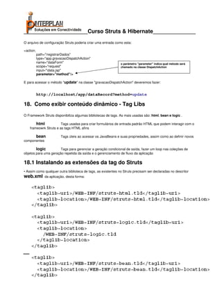 _____________________Curso Struts & Hibernate______________
O arquivo de configuração Struts poderia criar uma entrada como esta:

<action.
           path="/registrarDados"
           type="app.gravacaoDispatchAction"
           name="dataForm"                                                               o parâmetro "parameter" indica qual método será
           scope="request"                                                               chamado na classe DispatchAction
           input="data.jsp"
           parameter="method"/>

E para acessar o método "update" na classe "gravacaoDispatchAction" deveremos fazer:


           http://localhost/app/dataRecord?method=update

18. Como exibir conteúdo dinâmico - Tag Libs
O Framework Struts disponibiliza algumas bibliotecas de tags. As mais usadas são: html, bean e logic .

        html            Tags usadas para criar formulários de entrada padrão HTML que podem interagir com o
    frameowrk Struts e as tags HTML afins

           bean                 Tags úteis ao acessar os JavaBeans e suas propriedades, assim como ao definir novos
componentes

        logic          Tags para gerenciar a geração condicional de saída, fazer um loop nas coleções de
objetos para uma geração repetida da saída e o gerenciamento de fluxo da aplicação

18.1 Instalando as extensões da tag do Struts
• Assim como qualquer outra biblioteca de tags, as existentes no Struts precisam ser declaradas no descritor
web.xml          da aplicação, desta forma:




                                                          Interplan Soluções em Conectividade Ltda.
                     Avenida Presidente Vargas, 962 grupo 1414 – Centro – Rio de Janeiro. Tels: 21-3473-2210 / 21-2516-2257 / 21-9471-2330
            site: www.interplan.com.br                                                                         email: interplan@interplan.com.br
                site: www.ensina.com.br                                                                           email: treinamento@interplan.com.br

                                                                    Página 33 de 140
 