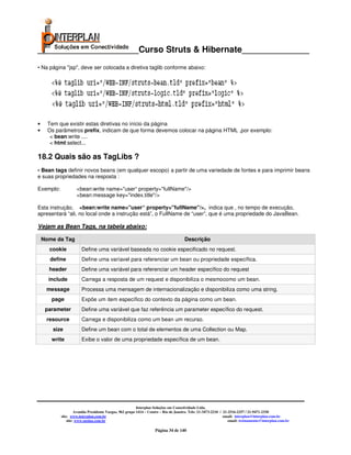 _____________________Curso Struts & Hibernate______________
• Na página "jsp", deve ser colocada a diretiva taglib conforme abaixo:




•     Tem que existir estas diretivas no início da página
•     Os parâmetros prefix, indicam de que forma devemos colocar na página HTML ,por exemplo:
       < bean:write ....
       < html:select...

18.2 Quais são as TagLibs ?
• Bean tags definir novos beans (em qualquer escopo) a partir de uma variedade de fontes e para imprimir beans
e suas propriedades na resposta :

Exemplo:            <bean:write name="user“ property="fullName"/>
                    <bean:message key="index.title"/>

Esta instrução, <bean:write name="user“ property="fullName"/>, indica que , no tempo de execução,
apresentará “ali, no local onde a instrução está”, o FullName de “user”, que é uma propriedade do JavaBean.

Vejam as Bean Tags, na tabela abaixo:

    Nome da Tag                                                                      Descrição
      cookie           Define uma variável baseada no cookie especificado no request.
      define           Define uma varíavel para referenciar um bean ou propriedade específica.
      header           Define uma variável para referenciar um header específico do request
      include          Carrega a resposta de um request e disponibiliza o mesmocomo um bean.
     message           Processa uma mensagem de internacionalização e disponibiliza como uma string.
       page            Expõe um item específico do contexto da página como um bean.
     parameter         Define uma variável que faz referência um parameter específico do request.
     resource          Carrega e disponibiliza como um bean um recurso.
        size           Define um bean com o total de elementos de uma Collection ou Map.
       write           Exibe o valor de uma propriedade específica de um bean.




                                                         Interplan Soluções em Conectividade Ltda.
                    Avenida Presidente Vargas, 962 grupo 1414 – Centro – Rio de Janeiro. Tels: 21-3473-2210 / 21-2516-2257 / 21-9471-2330
           site: www.interplan.com.br                                                                         email: interplan@interplan.com.br
               site: www.ensina.com.br                                                                           email: treinamento@interplan.com.br

                                                                   Página 34 de 140
 