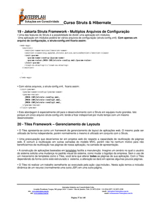 _____________________Curso Struts & Hibernate______________

19 - Jakarta Struts Framework - Multiplos Arquivos de Configuração
• Uma das features do Struts é a possibilidade de dividir uma aplicação em módulos.
 Uma aplicação em módulos poderá ter vários arquivos de configuração (struts-config.xml). Com apenas um
arquivo de configuração, o struts-config.xml ficaria assim:




• Com vários arquivos, o struts-config.xml, ficaria assim:




• Esta abordagem é especialmente útil para o desenvolvimento com o Struts em equipes muito grandes. Isto
porque um único arquivo struts-config.xml, tende a ficar indisponível por muito tempo com um mesmo
desenvolvedor.

20 - Tiles Framework – Gerenciamento de Layouts
• O Tiles apresenta-se como um framework de gerenciamento de layout de aplicações web. O mesmo pode ser
utilizado de forma independente, porém normalmente o mesmo é utilizado em conjunto com o Struts.

• Uma preocupação que deveríamos ter em projetos web diz respeito a capacidade de reutilização de páginas
web. É comum a reutilização em outras camadas do modelo MVC, porém não há nenhum motivo para não
beneficiarmos da reutilização nas páginas de nossa aplicação, na camada de apresentação.

• A construção de aplicações baseadas em templates facilita a manutenção. Imagine um cenário no qual o usuário
do sistema solicita uma mudança no padrão visual do sistema, como mudar o logotipo da empresa. Sem o uso de
um mecanismo de templates como o Tiles, você teria que alterar todas as páginas de sua aplicação. Com o Tiles
dependendo da forma como está estruturado o sistema, a alteração se dará em apenas algumas poucos páginas.

• O Tiles irá realizar um trabalho semelhante ao executado pela ação <jsp:include>. Nesta ação temos a inclusão
dinâmica de um recurso (normalmente uma outra JSP) em uma outra página.




                                                        Interplan Soluções em Conectividade Ltda.
                   Avenida Presidente Vargas, 962 grupo 1414 – Centro – Rio de Janeiro. Tels: 21-3473-2210 / 21-2516-2257 / 21-9471-2330
          site: www.interplan.com.br                                                                         email: interplan@interplan.com.br
              site: www.ensina.com.br                                                                           email: treinamento@interplan.com.br

                                                                  Página 37 de 140
 