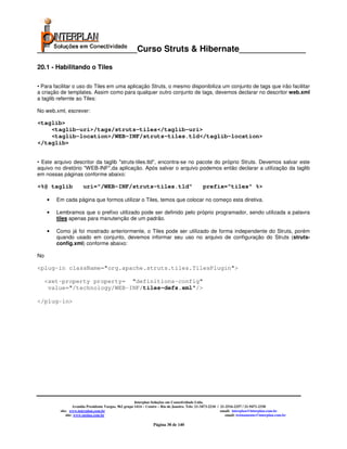 _____________________Curso Struts & Hibernate______________

20.1 - Habilitando o Tiles

• Para facilitar o uso do Tiles em uma aplicação Struts, o mesmo disponibiliza um conjunto de tags que irão facilitar
a criação de templates. Assim como para qualquer outro conjunto de tags, devemos declarar no descritor web.xml
a taglib refernte ao Tiles:

No web.xml, escrever:

<taglib>
    <taglib-uri>/tags/struts-tiles</taglib-uri>
    <taglib-location>/WEB-INF/struts-tiles.tld</taglib-location>
</taglib>


• Este arquivo descritor da taglib "struts-tiles.tld", encontra-se no pacote do próprio Struts. Devemos salvar este
aquivo no diretório "WEB-INF",da aplicação. Após salvar o arquivo podemos então declarar a utilização da taglib
em nossas páginas conforme abaixo:

<%@ taglib             uri="/WEB-INF/struts-tiles.tld"                                          prefix="tiles" %>

     •   Em cada página que formos utilizar o Tiles, temos que colocar no começo esta diretiva.

     •   Lembramos que o prefixo utilizado pode ser definido pelo próprio programador, sendo utilizada a palavra
         tiles apenas para manutenção de um padrão.

     •   Como já foi mostrado anteriormente, o Tiles pode ser utilizado de forma independente do Struts, porém
         quando usado em conjunto, devemos informar seu uso no arquivo de configuração do Struts (struts-
         config.xml) conforme abaixo:

No

<plug-in className="org.apache.struts.tiles.TilesPlugin">

     <set-property property= "definitions-config"
      value="/technology/WEB-INF/tiles-defs.xml"/>

</plug-in>




                                                        Interplan Soluções em Conectividade Ltda.
                   Avenida Presidente Vargas, 962 grupo 1414 – Centro – Rio de Janeiro. Tels: 21-3473-2210 / 21-2516-2257 / 21-9471-2330
          site: www.interplan.com.br                                                                         email: interplan@interplan.com.br
              site: www.ensina.com.br                                                                           email: treinamento@interplan.com.br

                                                                  Página 38 de 140
 