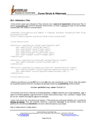 _____________________Curso Struts & Hibernate______________

20.2 - Utilizando o Tiles
• Como primeiro passo para utilização do Tiles, devemos criar o arquivo de mapeamento utilizado pelo Tiles. O
arquivo tiles-defs.xml (conforme declarado anteriormente), irá conter a estrutura de cada um dos templates
utilizados pelo Tiles. Observe o exemplo abaixo:


<!DOCTYPE tiles-definitions PUBLIC "-//Apache Software Foundation//DTD Tiles
Configuration//EN"
"http://jakarta.apache.org/struts/dtds/tiles-config.dtd">


<tiles-definitions>

<definition name="portal.index" path="/padrao.jsp">
     <put name=”title” value=”My Page”/>
     <put name="topo" value="/topo.jsp"/>
     <put name="menu" value="/menu.jsp"/>
     <put name="conteudo" value="/home.jsp"/>
     <put name="rodape" value="/rodape.jsp"/>
</definition>

<definition name="portal.notfound" extends="portal.index">
     <put name="conteudo" value="/erro404.jsp" />
</definition>

<definition name="portal.cadastros.usuarios" extends="portal.index">
     <put name="conteudo" value="/paginas/cadastros/usuarios.jsp" />
     <put name="menu" value="/paginas/cadastros/menu.jsp" />
</definition>

</tiles-definitions>


• Observe que definimos uma tag PUT com o nome title. Seu valor corresponde a uma "String". Este valor poderá
ser recuperado posteriormente em uma página da aplicação através da tag getAsString conforme abaixo:

                                       <tiles:getAsString name="title"/>


• No exemplo acima temos a definição do template portal.index mapeando para a página padrao.jsp. A
página de template padrao.jsp está divida em quatro áreas distintas (topo, menu, conteúdo e rodapé). Estes
por sua vez, mapeam para páginas jsp de sua aplicação.

• Assim como ocorre com uma estrutura de classes, o Tiles permite que você possa trabalhar com o conceito de
herança de layouts. Para este propósito utilizamos o argumento extends da tag definition. Desta forma
podemos ter uma definição estendendo uma outra e alterando apenas o que desejar.

Veja no código anterior o código abaixo:


                                                       Interplan Soluções em Conectividade Ltda.
                  Avenida Presidente Vargas, 962 grupo 1414 – Centro – Rio de Janeiro. Tels: 21-3473-2210 / 21-2516-2257 / 21-9471-2330
         site: www.interplan.com.br                                                                         email: interplan@interplan.com.br
             site: www.ensina.com.br                                                                           email: treinamento@interplan.com.br

                                                                 Página 39 de 140
 