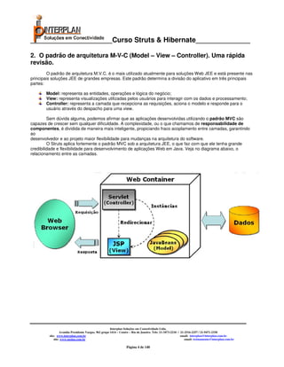 _____________________Curso Struts & Hibernate______________

2. O padrão de arquitetura M-V-C (Model – View – Controller). Uma rápida
revisão.
        O padrão de arquitetura M.V.C. é o mais utilizado atualmente para soluções Web JEE e está presente nas
principais soluções JEE de grandes empresas. Este padrão determina a divisão do aplicativo em três principais
partes:

       Model: representa as entidades, operações e lógica do negócio;
       View: representa visualizações utilizadas pelos usuários para interagir com os dados e processamento;
       Controller: representa a camada que recepciona as requisições, aciona o modelo e responde para o
       usuário através do despacho para uma view.

         Sem dúvida alguma, podemos afirmar que as aplicações desenvolvidas utilizando o padrão MVC são
capazes de crescer sem qualquer dificuldade. A complexidade, ou o que chamamos de responsabilidade de
componentes, é dividida de maneira mais inteligente, propiciando fraco acoplamento entre camadas, garantindo
ao
desenvolvedor e ao projeto maior flexibilidade para mudanças na arquitetura do software.
         O Struts aplica fortemente o padrão MVC sob a arquitetura JEE, o que faz com que ele tenha grande
credibilidade e flexibilidade para desenvolvimento de aplicações Web em Java. Veja no diagrama abaixo, o
relacionamento entre as camadas.




                                                       Interplan Soluções em Conectividade Ltda.
                  Avenida Presidente Vargas, 962 grupo 1414 – Centro – Rio de Janeiro. Tels: 21-3473-2210 / 21-2516-2257 / 21-9471-2330
         site: www.interplan.com.br                                                                         email: interplan@interplan.com.br
             site: www.ensina.com.br                                                                           email: treinamento@interplan.com.br

                                                                  Página 4 de 140
 