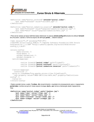 _____________________Curso Struts & Hibernate______________

<definition name="portal.notfound" extends="portal.index">
     <put name="conteudo" value="/erro404.jsp" />
</definition>

<definition name="portal.cadastros.usuarios" extends="portal.index">
     <put name="conteudo" value="/paginas/cadastros/usuarios.jsp" />
     <put name="menu" value="/paginas/cadastros/menu.jsp" />
</definition>

• Para se ter acesso ao layout definido basta referenciar no arquivo struts-config.xml através do atributo forward
de uma action, usando o nome do arquivo de definição portal..... Observe abaixo:

<?xml version="1.0" encoding="UTF-8"?>
<!DOCTYPE struts-config PUBLIC "-//Apache Software Foundation//DTD Struts
Configuration 1.1//EN" "http://jakarta.apache.org/struts/dtds/struts-
config_1_1.dtd">

<struts-config>
      <data-sources />
      <form-beans />
      <global-exceptions />
      <global-forwards />
  <action-mappings>

                  <action forward="portal.index" path="/index"/>
                  <action forward="portal.notfound" path="/notfound"/>
                  <action forward="portal.cadastros.usuarios" path="/cadastro"/>

  </action-mappings>
    <controller />
  <plug-in className="org.apache.struts.tiles.TilesPlugin">
    <set-property value="/WEB-INF/tiles-defs.xml" property="definitions-
config" />
  </plug-in>
</struts-config>

• Neste exemplo temos a ação /index.do encaminhando o resultado do processamento para o mapeamento
portal.index. Lembre-se que em nosso arquivo tiles-defs.xml temos a declaração deste mapeamento.
Veja:

<definition name="portal.index" path="/padrao.jsp">
     <put name="topo" value="/topo.jsp" />
     <put name="menu" value="/menu.jsp" />
     <put name="conteudo" value="/home.jsp" />
     <put name="rodape" value="/rodape.jsp" />
</definition>




                                                       Interplan Soluções em Conectividade Ltda.
                  Avenida Presidente Vargas, 962 grupo 1414 – Centro – Rio de Janeiro. Tels: 21-3473-2210 / 21-2516-2257 / 21-9471-2330
         site: www.interplan.com.br                                                                         email: interplan@interplan.com.br
             site: www.ensina.com.br                                                                           email: treinamento@interplan.com.br

                                                                 Página 40 de 140
 