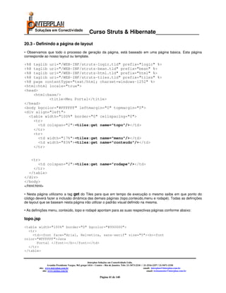 _____________________Curso Struts & Hibernate______________

20.3 - Definindo a página de layout
• Observamos que todo o processo de geração da página, está baseado em uma página básica. Esta página
corresponde ao nosso layout ou template.

<%@ taglib uri="/WEB-INF/struts-logic.tld" prefix="logic" %>
<%@ taglib uri="/WEB-INF/struts-bean.tld" prefix="bean" %>
<%@ taglib uri="/WEB-INF/struts-html.tld" prefix="html" %>
<%@ taglib uri="/WEB-INF/struts-tiles.tld" prefix="tiles" %>
<%@ page contentType="text/html; charset=windows-1252" %>
<html:html locale="true">
<head>
    <html:base/>
            <title>Meu Portal</title>
</head>
<body bgcolor="#FFFFFF" leftmargin="0" topmargin="0">
<div align="left">
  <table width="100%" border="0" cellspacing="0">
    <tr>
       <td colspan="2"><tiles:get name="topo"/></td>
    </tr>
    <tr>
       <td width="17%"><tiles:get name="menu"/></td>
       <td width="83%"><tiles:get name="conteudo"/></td>
    </tr>


   <tr>
       <td colspan="2"><tiles:get name="rodape"/></td>
    </tr>
  </table>
</div>
</body>
</html:html>

• Nesta página utilizamo a tag get do Tiles para que em tempo de execução o mesmo saiba em que ponto do
código deverá fazer a inclusão dinâmica das demais páginas (topo,conteúdo,menu e rodapé). Todas as definições
de layout que se baseam nesta página irão utilizar o padrão visual definido na mesma.

• As definições menu, conteúdo, topo e rodapé apontam para as suas respectivas páginas conforme abaixo:

topo.jsp
<table width="100%" border="0" bgcolor="#990000">
  <tr>
    <td><font face="Arial, Helvetica, sans-serif" size="5"><b><font
color="#FFFFFF">Java
       Portal </font></b></font></td>
  </tr>
</table>


                                                       Interplan Soluções em Conectividade Ltda.
                  Avenida Presidente Vargas, 962 grupo 1414 – Centro – Rio de Janeiro. Tels: 21-3473-2210 / 21-2516-2257 / 21-9471-2330
         site: www.interplan.com.br                                                                         email: interplan@interplan.com.br
             site: www.ensina.com.br                                                                           email: treinamento@interplan.com.br

                                                                 Página 41 de 140
 