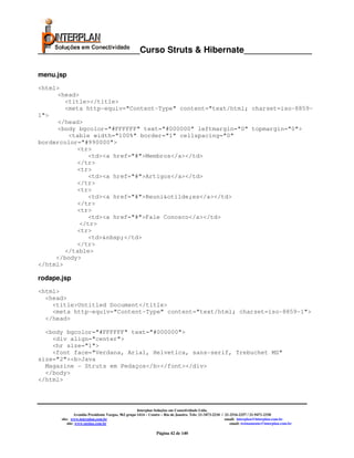 _____________________Curso Struts & Hibernate______________

menu.jsp
<html>
     <head>
        <title></title>
        <meta http-equiv="Content-Type" content="text/html; charset=iso-8859-
1">
     </head>
     <body bgcolor="#FFFFFF" text="#000000" leftmargin="0" topmargin="0">
         <table width="100%" border="1" cellspacing="0"
bordercolor="#990000">
           <tr>
              <td><a href="#">Membros</a></td>
           </tr>
           <tr>
              <td><a href="#">Artigos</a></td>
           </tr>
           <tr>
              <td><a href="#">Reuni&otilde;es</a></td>
           </tr>
           <tr>
              <td><a href="#">Fale Conosco</a></td>
            </tr>
           <tr>
              <td>&nbsp;</td>
           </tr>
        </table>
     </body>
</html>

rodape.jsp
<html>
  <head>
    <title>Untitled Document</title>
    <meta http-equiv="Content-Type" content="text/html; charset=iso-8859-1">
  </head>

  <body bgcolor="#FFFFFF" text="#000000">
    <div align="center">
    <hr size="1">
    <font face="Verdana, Arial, Helvetica, sans-serif, Trebuchet MS"
size="2"><b>Java
  Magazine - Struts em Pedaços</b></font></div>
  </body>
</html>




                                                     Interplan Soluções em Conectividade Ltda.
                Avenida Presidente Vargas, 962 grupo 1414 – Centro – Rio de Janeiro. Tels: 21-3473-2210 / 21-2516-2257 / 21-9471-2330
       site: www.interplan.com.br                                                                         email: interplan@interplan.com.br
           site: www.ensina.com.br                                                                           email: treinamento@interplan.com.br

                                                               Página 42 de 140
 