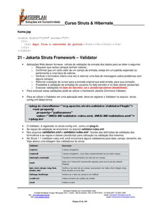 _____________________Curso Struts & Hibernate______________

home.jsp
<table width="100%" border="0">
  <tr>
    <td> Aqui fica o centeúdo do portal</font></b></font></td>
  </tr>
</table>

21 - Jakarta Struts Framework – Validator
  •   Aplicações Web devem fornecer rotinas de validação da entrada dos dados para se obter o seguinte:
          o Requerer que certos campos tenham valores;
          o Confirmar que um certo valor de um campo de entrada, esteja em um padrão esperado ou
              pertencente a uma faixa de valores;
          o Verificar o formulário inteiro uma vez e retornar uma lista de mensagens sobre problemas com
              alguns campos;
          o Retornar a posição do cursor para a entrada original que está errada, para sua correção;
          o Possibilita a validação de entradas do usuários no lado servidor e no lado cliente (javascript)
          o Executar validações no lado do Servidor, se o JavaScript estiver desabilitado.
  •   Para executar estas validações pode-se utilizar o framework Jakarta Commons Validator.

  •   Para se utilizar o Validator em uma aplicação web, deve-se registrar o Validator no arquivo struts-
      config.xml desta forma:




  •   O Validator, é registrado no struts-config.xml, como um plug-in.
  •   As regras de validação se encontram no arquivo validator-rules.xml
  •   Nos arquivos validation.xml e validator-rules.xml - ficarão das definições de validação dos
      formulários e as regras e classe (JavaScript) para utilização na validação dos mesmos.
  •   No Struts 1.1 (validator-rules.xml) você encontrará alguns validadores para data, campo, tamanho, etc.
      Veja abaixo uma listagem dos validadores do struts.




                                                     Interplan Soluções em Conectividade Ltda.
                Avenida Presidente Vargas, 962 grupo 1414 – Centro – Rio de Janeiro. Tels: 21-3473-2210 / 21-2516-2257 / 21-9471-2330
       site: www.interplan.com.br                                                                         email: interplan@interplan.com.br
           site: www.ensina.com.br                                                                           email: treinamento@interplan.com.br

                                                               Página 43 de 140
 