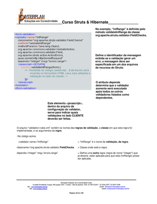 _____________________Curso Struts & Hibernate______________
                                                                                                    No exemplo, "intRange" é definido pelo
                                                                                                    método validateIntRange da classe
                                                                                                    org.apache.struts.validator.FieldChecks.




                                                                                                    Define o identificador da mensagem
                                                                                                    exibida se a validação gerar um
                                                                                                    erro; a mensagem deve ser
                                                                                                    especificada em um dos arquivos
•Exemplo de validação no validation-rules.xml                                                       de recursos do Struts.




                                                                                                    O atributo depends
                                                                                                    determina que o validador
                                                                                                    somente será executado
                                                                                                    após todos os outros
                                                                                                    validadores listados como
                                                                                                    dependentes.

                                    Este elemento <javascript>,
                                    dentro do arquivo de
                                    configuração do validator,
                                    serve para indicar quais
                                    validações no lado CLIENTE
                                    deverão ser feitas.


O arquivo “validation-rules.xml” contém os nomes das regras de validação, a classe em que esta regra foi
implementada, e os argumentos da regra.

-No código acima:

 <validator name=“IntRange”                                                 = “IntRange” é o nome da validação, da regra.

classname=“org.apache.struts.validator.FieldChecks                          = Classe onde está a regra.

depends=“integer” msg=“errors.range”                                        = Define uma outra regra (regra de nome "integer") que
                                                                            já deveria estar aplicada para que esta (IntRange) possa
                                                                            ser aplicada.




                                                       Interplan Soluções em Conectividade Ltda.
                  Avenida Presidente Vargas, 962 grupo 1414 – Centro – Rio de Janeiro. Tels: 21-3473-2210 / 21-2516-2257 / 21-9471-2330
         site: www.interplan.com.br                                                                         email: interplan@interplan.com.br
             site: www.ensina.com.br                                                                           email: treinamento@interplan.com.br

                                                                 Página 44 de 140
 