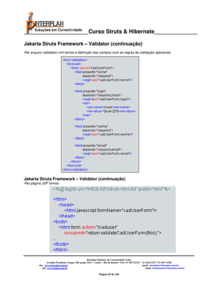 _____________________Curso Struts & Hibernate______________

Jakarta Struts Framework – Validator (continuação)
•No arquivo validation.xml temos a definição dos campos com as regras de validação aplicáveis.




Jakarta Struts Framework – Validator (continuação)
•Na página JSP temos:




                                                       Interplan Soluções em Conectividade Ltda.
                  Avenida Presidente Vargas, 962 grupo 1414 – Centro – Rio de Janeiro. Tels: 21-3473-2210 / 21-2516-2257 / 21-9471-2330
         site: www.interplan.com.br                                                                         email: interplan@interplan.com.br
             site: www.ensina.com.br                                                                           email: treinamento@interplan.com.br

                                                                 Página 45 de 140
 