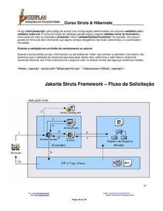 _____________________Curso Struts & Hibernate______________
•A tag <html:javascript> gera código de acordo com configurações determinadas nos arquivos validation.xml e
validator-rules.xml. O nome da função de validação gerada segue o padrão validate<nome do formulario>,
como pode ser visto na chamada a onsubmit="return validateCadUserForm(this);" do exemplo. Um aviso é
gerado em forma de alert informando que alguns campos obrigatórios não foram preenchidos, e a submissão é
cancelada.

Pulando a validação em um botão de cancelamento ou retorno

Quando criamos botões do tipo <html:cancel> ou até botões de “voltar” que venham a submeter o formulário, não
queremos que a validação de Javascript seja executada. Neste caso, atribuímos o valor false à variável de
Javascript bCancel, isto é feito colocando-se o seguinte valor no atributo onclick das tags que renderizam botões:


<html:cancel onclick=”bCancel=true” >Cancelar</html:cancel>




                              Jakarta Struts Framework – Fluxo da Solicitação




web browser




                                                                                                                                                     37
                                                       Interplan Soluções em Conectividade Ltda.
                  Avenida Presidente Vargas, 962 grupo 1414 – Centro – Rio de Janeiro. Tels: 21-3473-2210 / 21-2516-2257 / 21-9471-2330
         site: www.interplan.com.br                                                                         email: interplan@interplan.com.br
             site: www.ensina.com.br                                                                           email: treinamento@interplan.com.br

                                                                 Página 46 de 140
 
