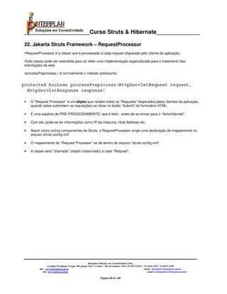 _____________________Curso Struts & Hibernate______________

22. Jakarta Struts Framework – RequestProcessor
•RequestProcessor é a classe que é processada a cada request disparado pelo cliente da aplicação.

•Esta classe pode ser estendida para se obter uma implementação especializada para o tratamento das
solicitações da web.

•processPreprocess( ) é normalmente o método sobrescrito.




•   O “Request Processor” é um objeto que recebe todos os “Requests” disparados pelos clientes da aplicação,
    quando estes submetem as requisições ao clicar no botão “Submit” do formulário HTML.

•   É uma espécie de PRÉ-PROCESSAMENTO, que é feito , antes de se enviar para o “ActionServlet”.

•   Com ele, pode-se ter informações como IP da máquina, Host Address etc.

•   Assim como outros componentes de Struts, o RequestProcessor exige uma declaração de mapeamento no
    arquivo struts-config.xml.

•   O mapeamento do “Request Processor” se dá dentro do arquivo “struts-config.xml”.

•   A classe será “chamada” (objeto instanciado) a cada “Request”.




                                                       Interplan Soluções em Conectividade Ltda.
                  Avenida Presidente Vargas, 962 grupo 1414 – Centro – Rio de Janeiro. Tels: 21-3473-2210 / 21-2516-2257 / 21-9471-2330
         site: www.interplan.com.br                                                                         email: interplan@interplan.com.br
             site: www.ensina.com.br                                                                           email: treinamento@interplan.com.br

                                                                 Página 48 de 140
 